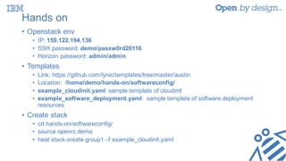 Hands on
• Openstack env
• IP: 159.122.194.136
• SSH password: demo/passw0rd20116
• Horizon password: admin/admin
• Templates
• Link: https://github.com/lynic/templates/tree/master/austin
• Location: /home/demo/hands-on/softwareconfig/
• example_cloudinit.yaml: sample template of cloudinit
• example_software_deployment.yaml: sample template of software deployment
resources
• Create stack
• cd hands-on/softwareconfig/
• source openrc.demo
• heat stack-create group1 –f example_cloudinit.yaml
 