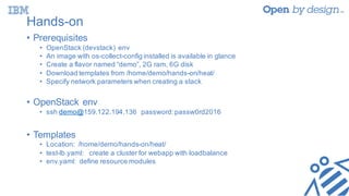 Hands-on
• Prerequisites
• OpenStack (devstack) env
• An image with os-collect-config installed is available in glance
• Create a flavor named “demo”, 2G ram, 6G disk
• Download templates from /home/demo/hands-on/heat/
• Specify network parameters when creating a stack
• OpenStack env
• ssh demo@159.122.194.136 password:passw0rd2016
• Templates
• Location: /home/demo/hands-on/heat/
• test-lb.yaml: create a cluster for webapp with loadbalance
• env.yaml: define resource modules
 