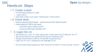 Hands-on Steps
• 1. Create a stack
• cd /home/demo/hands-on/ heat/
• . openrc.demo ;
• heat stack-create –e env.yaml –f test-lb.yaml <stack-name>
• 2. Check stack
• check resource-list of stack : heat resource-list <stack-name>
• check status of VM in the stack
nova list | grep <stack-name>
nova console-log <member-vm>
• 3. Logon the vm
• Get private key : echo -ne `heat output-show <stack-name> key 2>/dev/null `|tr -d '"‘
• Save the private key into a temprory file such as /tmp/group1.key
• Change its permission to 600 by “chmod 600 /tmp/group1.key”
• Logon the vm: ssh –i /tmp/group1.key fedora@<vm-ip>
• You can check stack progress by “heat resource-list <stack>” or nova console <server>
 