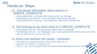 Hands-on Steps
• 4. Get cluster information when stack is in
CREATE_COMPLETE
• Get floatingip of vip: heat output-show <stack-name> vip_floatingip
• Check group size of the stack : heat outputshow <stack-name> asg_size
• Check member list of the group : heat outputshow <stack-name> member_list
• 5. Test webapp by vip when stack is in CREATE_COMPLETE
• Get floatingip of the vip : heat output-show <stack-name> vip_floatingip
• Test floatingip of the vip : curl <floatingip of vip> , it will output server’s hostname and current time
• Test vip: logon the vm, and run “curl <vip>”
• 6. Add a new member into cluster <optional>
• Get scale up url: heat output-show <stack-name> scale_up_url
• Scale up: curl –XPOST –i <scale_up_url>
• Test vip : curl <vip> for several times, the request will be redirected to member1 and member2
 