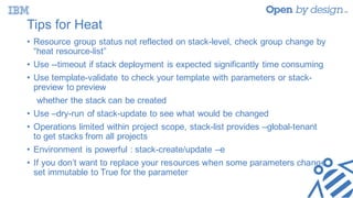 Tips for Heat
• Resource group status not reflected on stack-level, check group change by
“heat resource-list”
• Use --timeout if stack deployment is expected significantly time consuming
• Use template-validate to check your template with parameters or stack-
preview to preview
whether the stack can be created
• Use –dry-run of stack-update to see what would be changed
• Operations limited within project scope, stack-list provides –global-tenant
to get stacks from all projects
• Environment is powerful : stack-create/update –e
• If you don’t want to replace your resources when some parameters change,
set immutable to True for the parameter
 