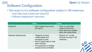Software Configuration
• Two ways to run software configuration scripts in VM instances:
• User-data boot scripts and cloud-init
• Software deployment resources
Pros Cons
Cloud-init • Most images have cloud-
init built in.
• Only run once after
instance first boots.
• Heat cannot be notified
when the scripts finish.
Software Deployments • Triggered by stack
create/update and
managed by heat.
• Send a signal back to heat
when finished.
• The sequence of multiple
scripts can be controlled.
• Require os-*-config
services running in VM
instances.
 