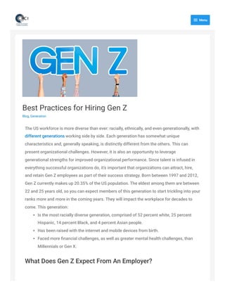 Best Practices for Hiring Gen Z
Blog, Generation
The US workforce is more diverse than ever: racially, ethnically, and even generationally, with
different generations working side by side. Each generation has somewhat unique
characteristics and, generally speaking, is distinctly different from the others. This can
present organizational challenges. However, it is also an opportunity to leverage
generational strengths for improved organizational performance. Since talent is infused in
everything successful organizations do, it’s important that organizations can attract, hire,
and retain Gen Z employees as part of their success strategy.
Born between 1997 and 2012,
Gen Z currently makes up 20.35% of the US population. The eldest among them are between
22 and 25 years old, so you can expect members of this generation to start trickling into your
ranks more and more in the coming years. They will impact the workplace for decades to
come.
This generation:
Is the most racially diverse generation, comprised of 52 percent white, 25 percent
Hispanic, 14 percent Black, and 4 percent Asian people.
Has been raised with the internet and mobile devices from birth.
Faced more financial challenges, as well as greater mental health challenges, than
Millennials or Gen X.
What Does Gen Z Expect From An Employer?

Menu
 