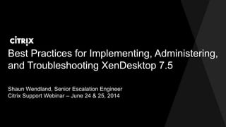Best Practices for Implementing, Administering,
and Troubleshooting XenDesktop 7.5
Shaun Wendland, Senior Escalation Engineer
Citrix Support Webinar – June 24 & 25, 2014
 
