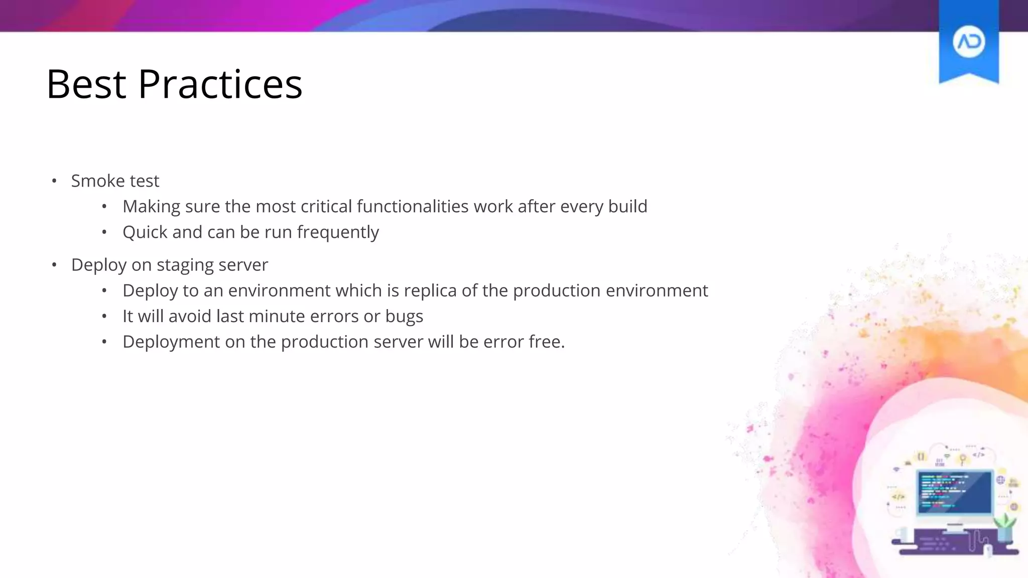 Best Practices
• Smoke test
• Making sure the most critical functionalities work after every build
• Quick and can be run frequently
• Deploy on staging server
• Deploy to an environment which is replica of the production environment
• It will avoid last minute errors or bugs
• Deployment on the production server will be error free.
 