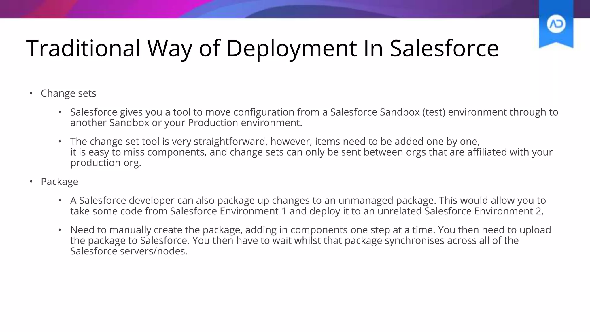 Traditional Way of Deployment In Salesforce
• Change sets
• Salesforce gives you a tool to move configuration from a Salesforce Sandbox (test) environment through to
another Sandbox or your Production environment.
• The change set tool is very straightforward, however, items need to be added one by one,
it is easy to miss components, and change sets can only be sent between orgs that are affiliated with your
production org.
• Package
• A Salesforce developer can also package up changes to an unmanaged package. This would allow you to
take some code from Salesforce Environment 1 and deploy it to an unrelated Salesforce Environment 2.
• Need to manually create the package, adding in components one step at a time. You then need to upload
the package to Salesforce. You then have to wait whilst that package synchronises across all of the
Salesforce servers/nodes.
 