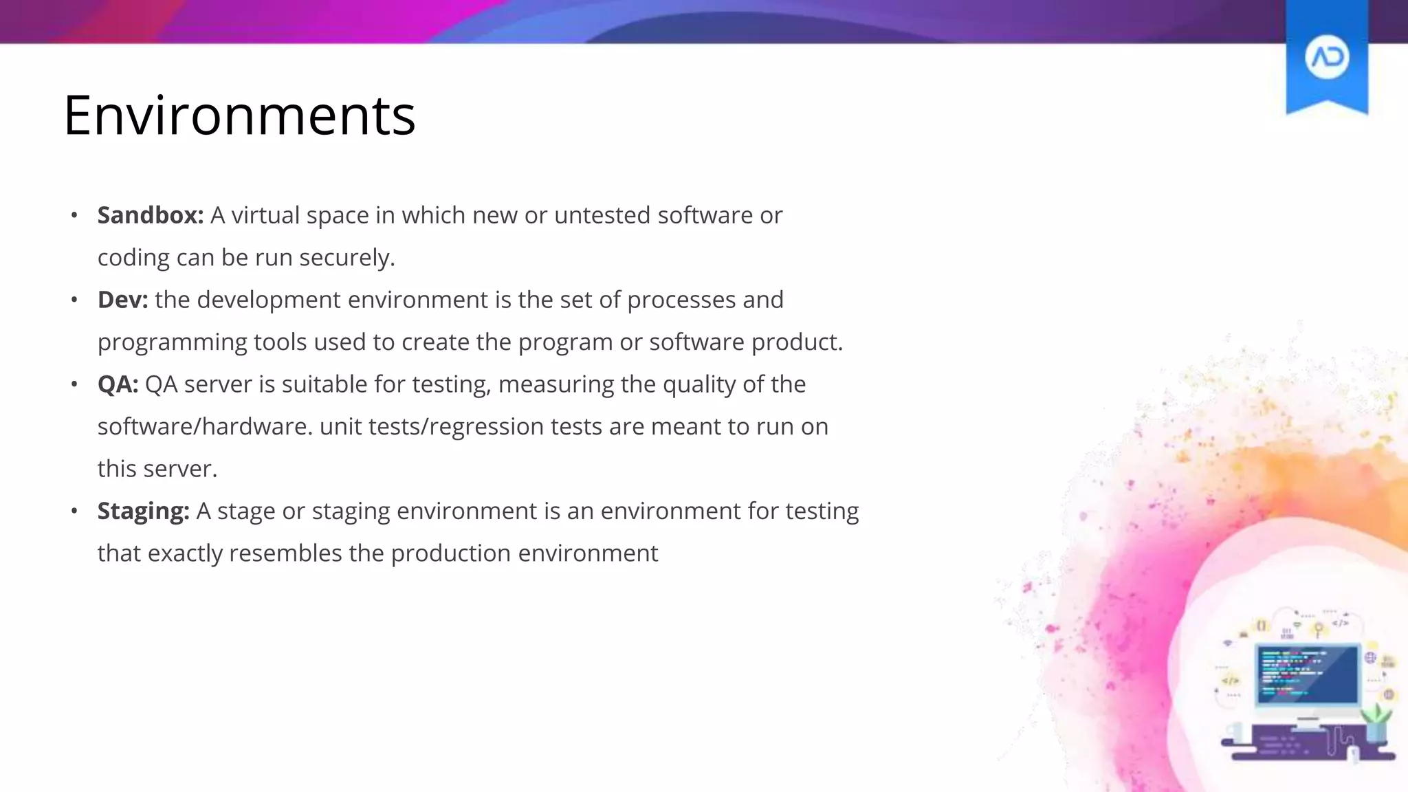 Environments
• Sandbox: A virtual space in which new or untested software or
coding can be run securely.
• Dev: the development environment is the set of processes and
programming tools used to create the program or software product.
• QA: QA server is suitable for testing, measuring the quality of the
software/hardware. unit tests/regression tests are meant to run on
this server.
• Staging: A stage or staging environment is an environment for testing
that exactly resembles the production environment
 