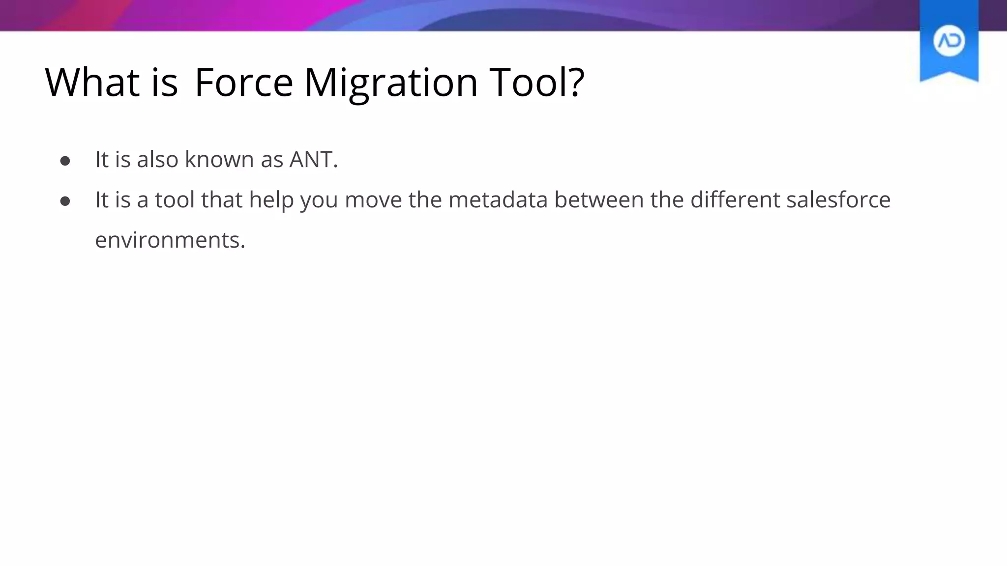 What is Force Migration Tool?
● It is also known as ANT.
● It is a tool that help you move the metadata between the different salesforce
environments.
 