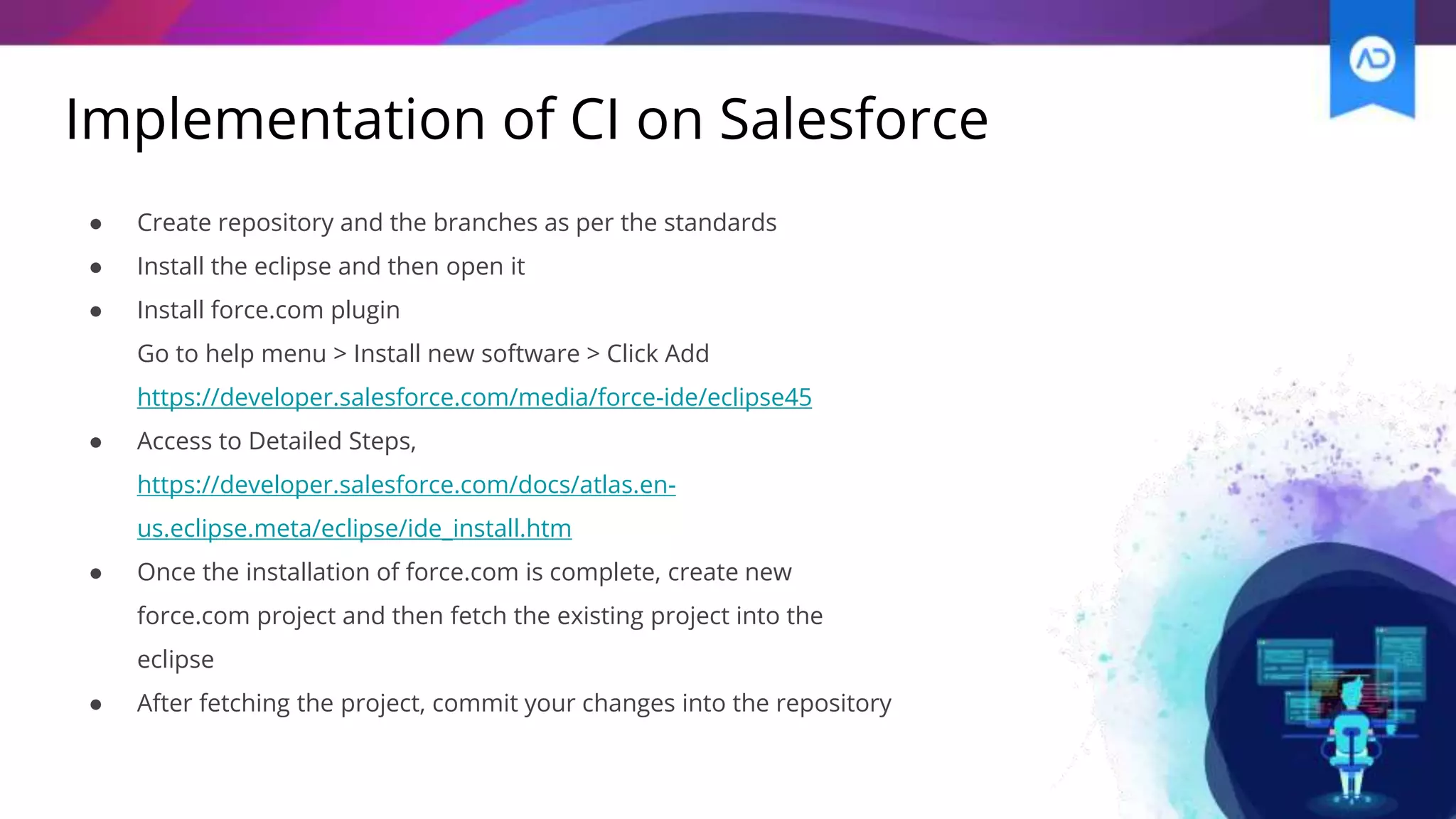 Implementation of CI on Salesforce
● Create repository and the branches as per the standards
● Install the eclipse and then open it
● Install force.com plugin
Go to help menu > Install new software > Click Add
https://developer.salesforce.com/media/force-ide/eclipse45
● Access to Detailed Steps,
https://developer.salesforce.com/docs/atlas.en-
us.eclipse.meta/eclipse/ide_install.htm
● Once the installation of force.com is complete, create new
force.com project and then fetch the existing project into the
eclipse
● After fetching the project, commit your changes into the repository
 