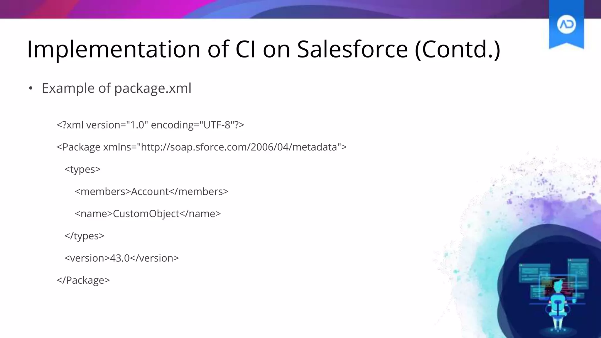 Implementation of CI on Salesforce (Contd.)
• Example of package.xml
<?xml version="1.0" encoding="UTF-8"?>
<Package xmlns="http://soap.sforce.com/2006/04/metadata">
<types>
<members>Account</members>
<name>CustomObject</name>
</types>
<version>43.0</version>
</Package>
 