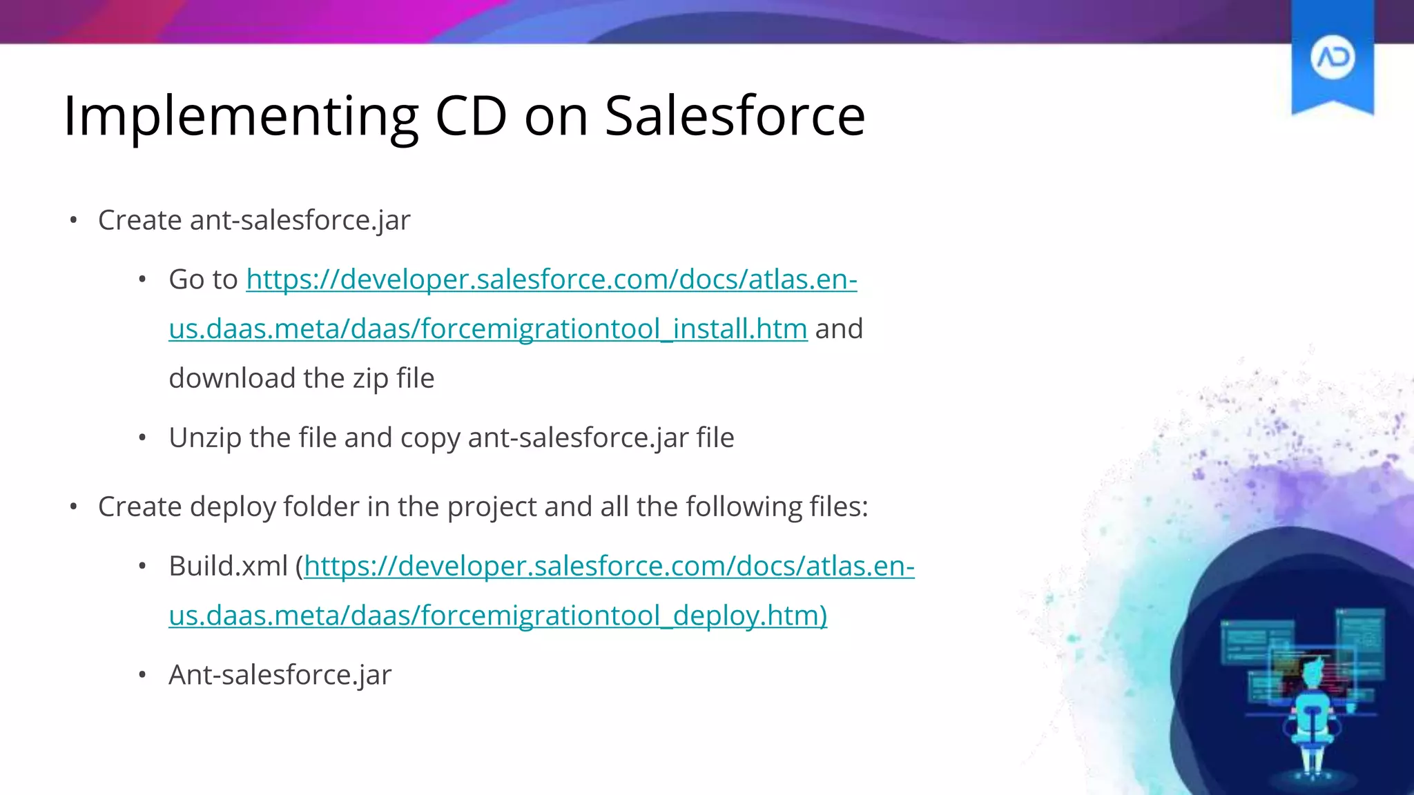 Implementing CD on Salesforce
• Create ant-salesforce.jar
• Go to https://developer.salesforce.com/docs/atlas.en-
us.daas.meta/daas/forcemigrationtool_install.htm and
download the zip file
• Unzip the file and copy ant-salesforce.jar file
• Create deploy folder in the project and all the following files:
• Build.xml (https://developer.salesforce.com/docs/atlas.en-
us.daas.meta/daas/forcemigrationtool_deploy.htm)
• Ant-salesforce.jar
 