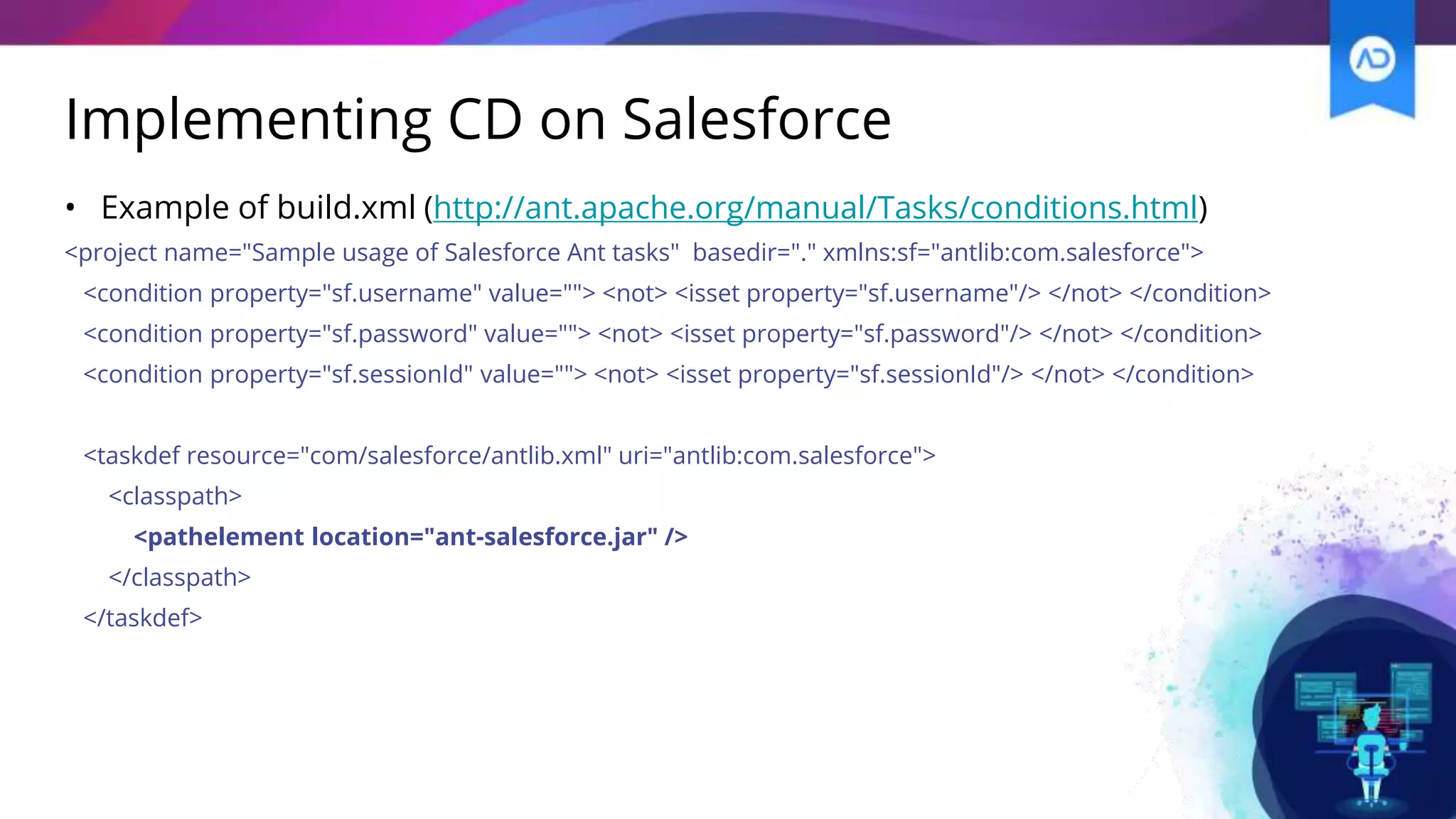 Implementing CD on Salesforce
• Example of build.xml (http://ant.apache.org/manual/Tasks/conditions.html)
<project name="Sample usage of Salesforce Ant tasks" basedir="." xmlns:sf="antlib:com.salesforce">
<condition property="sf.username" value=""> <not> <isset property="sf.username"/> </not> </condition>
<condition property="sf.password" value=""> <not> <isset property="sf.password"/> </not> </condition>
<condition property="sf.sessionId" value=""> <not> <isset property="sf.sessionId"/> </not> </condition>
<taskdef resource="com/salesforce/antlib.xml" uri="antlib:com.salesforce">
<classpath>
<pathelement location="ant-salesforce.jar" />
</classpath>
</taskdef>
 