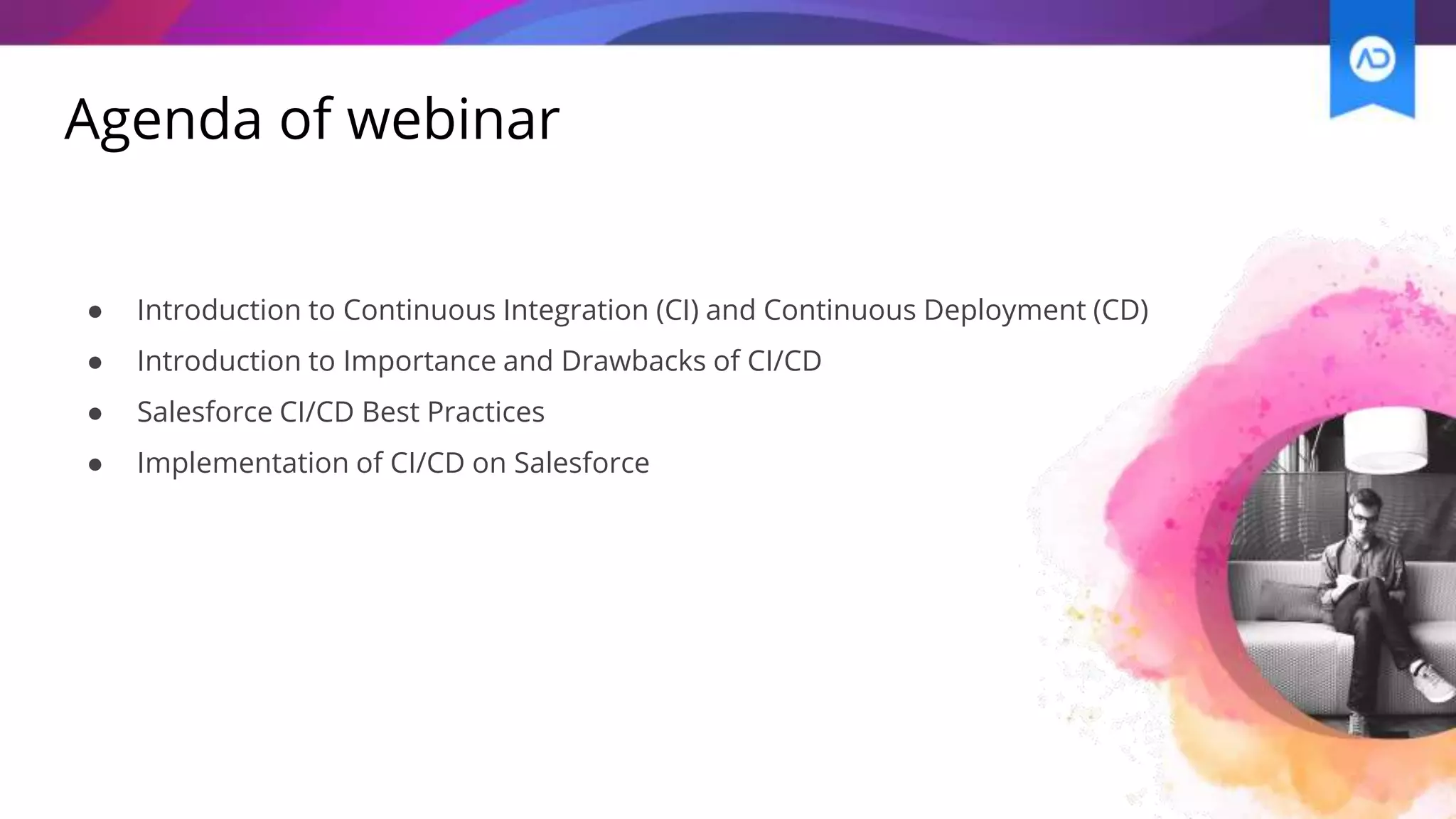 Agenda of webinar
● Introduction to Continuous Integration (CI) and Continuous Deployment (CD)
● Introduction to Importance and Drawbacks of CI/CD
● Salesforce CI/CD Best Practices
● Implementation of CI/CD on Salesforce
 