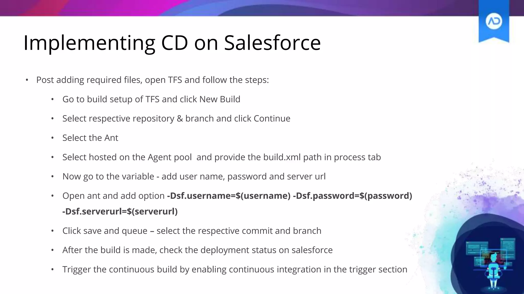 Implementing CD on Salesforce
• Post adding required files, open TFS and follow the steps:
• Go to build setup of TFS and click New Build
• Select respective repository & branch and click Continue
• Select the Ant
• Select hosted on the Agent pool and provide the build.xml path in process tab
• Now go to the variable - add user name, password and server url
• Open ant and add option -Dsf.username=$(username) -Dsf.password=$(password)
-Dsf.serverurl=$(serverurl)
• Click save and queue – select the respective commit and branch
• After the build is made, check the deployment status on salesforce
• Trigger the continuous build by enabling continuous integration in the trigger section
 