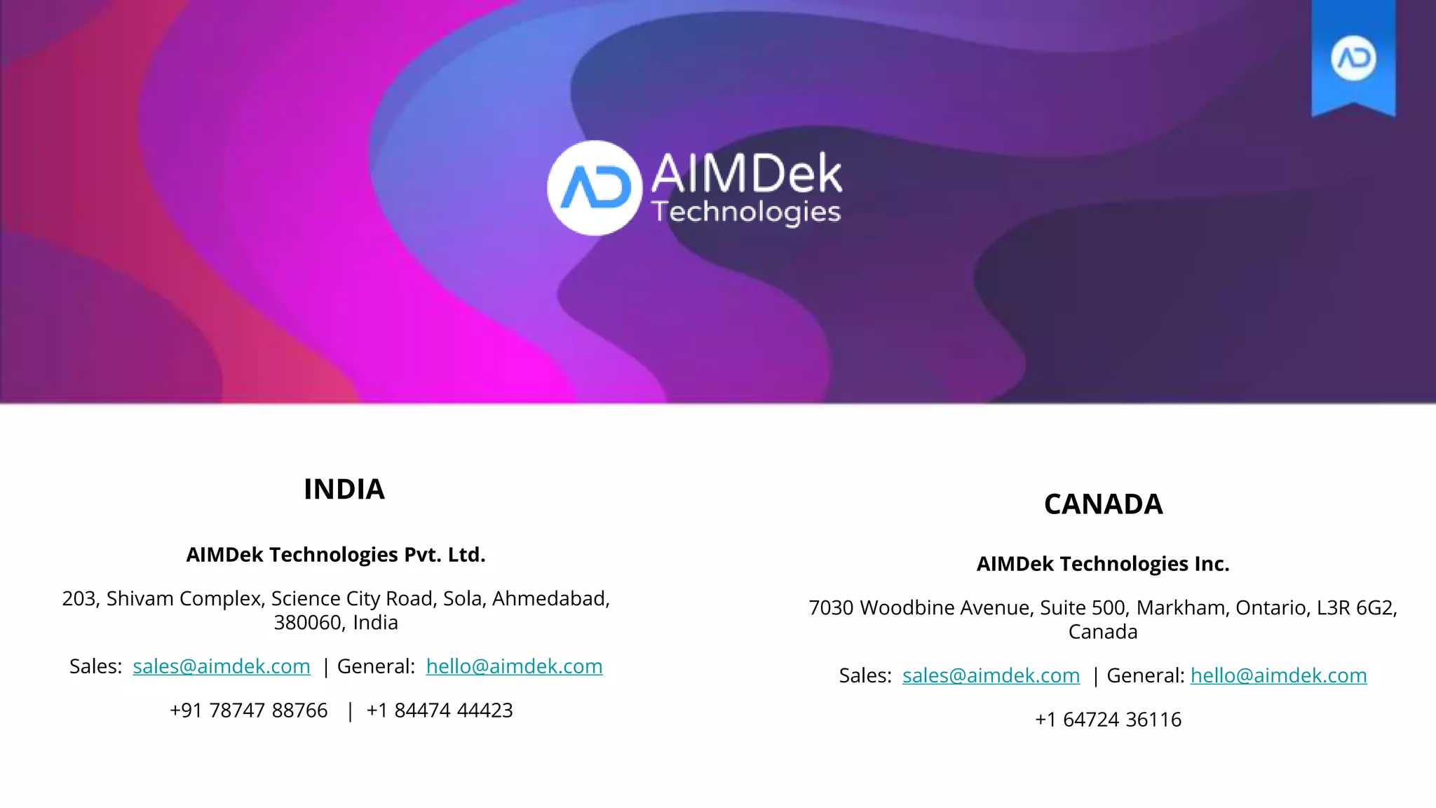 INDIA
AIMDek Technologies Pvt. Ltd.
203, Shivam Complex, Science City Road, Sola, Ahmedabad,
380060, India
Sales: sales@aimdek.com | General: hello@aimdek.com
+91 78747 88766 | +1 84474 44423
AIMDek Technologies Inc.
7030 Woodbine Avenue, Suite 500, Markham, Ontario, L3R 6G2,
Canada
Sales: sales@aimdek.com | General: hello@aimdek.com
+1 64724 36116
CANADA
 