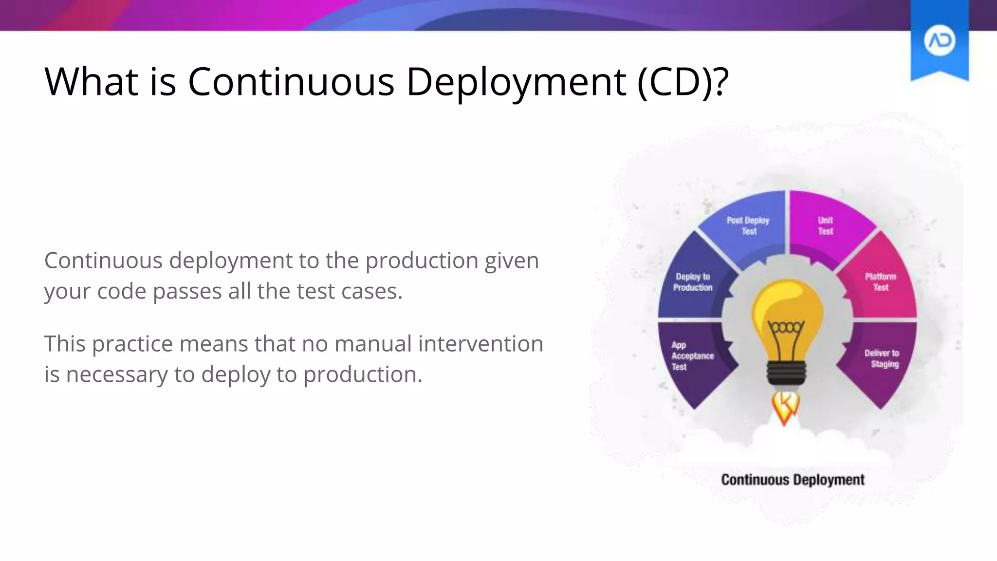 What is Continuous Deployment (CD)?
Continuous deployment to the production given
your code passes all the test cases.
This practice means that no manual intervention
is necessary to deploy to production.
 