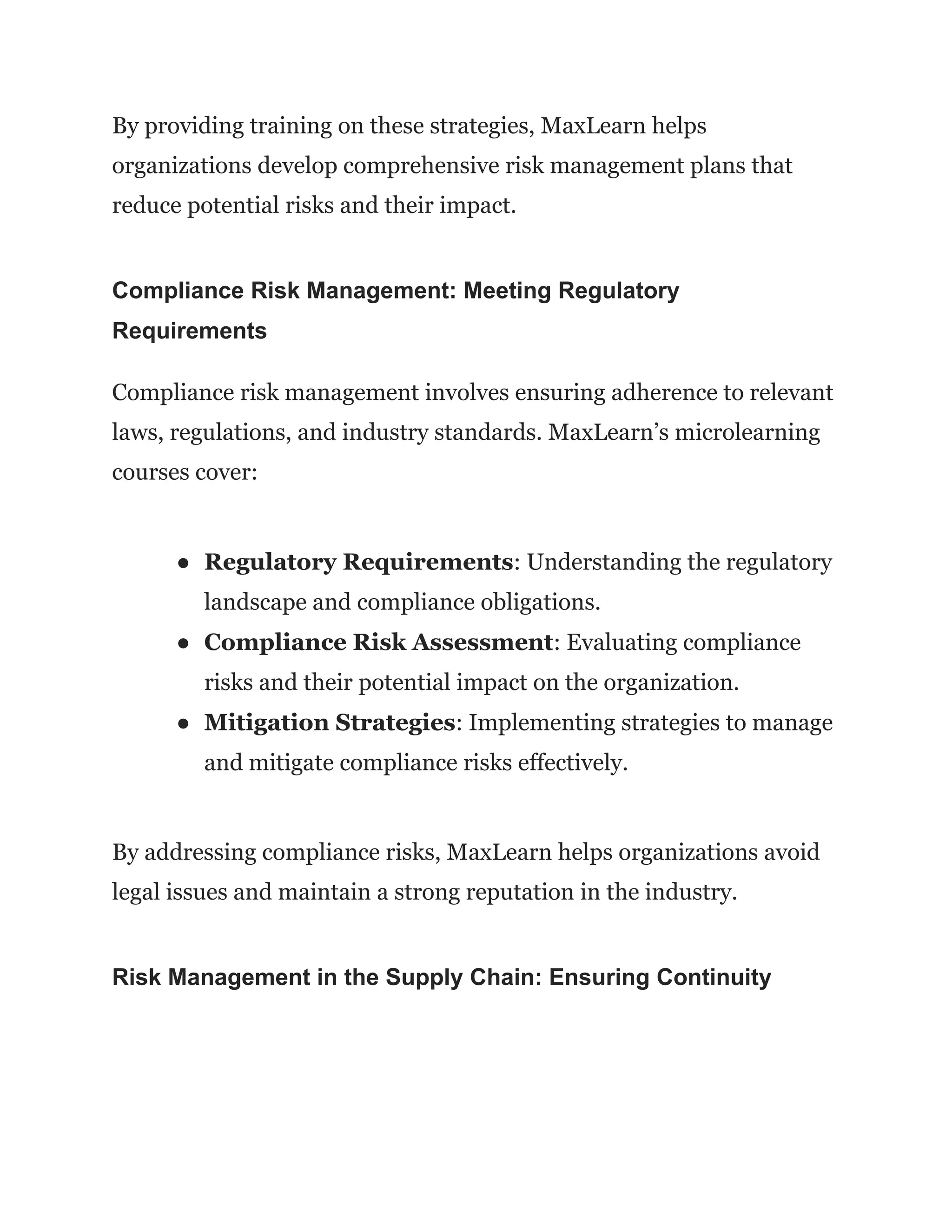 By providing training on these strategies, MaxLearn helps
organizations develop comprehensive risk management plans that
reduce potential risks and their impact.
Compliance Risk Management: Meeting Regulatory
Requirements
Compliance risk management involves ensuring adherence to relevant
laws, regulations, and industry standards. MaxLearn’s microlearning
courses cover:
● Regulatory Requirements: Understanding the regulatory
landscape and compliance obligations.
● Compliance Risk Assessment: Evaluating compliance
risks and their potential impact on the organization.
● Mitigation Strategies: Implementing strategies to manage
and mitigate compliance risks effectively.
By addressing compliance risks, MaxLearn helps organizations avoid
legal issues and maintain a strong reputation in the industry.
Risk Management in the Supply Chain: Ensuring Continuity
 