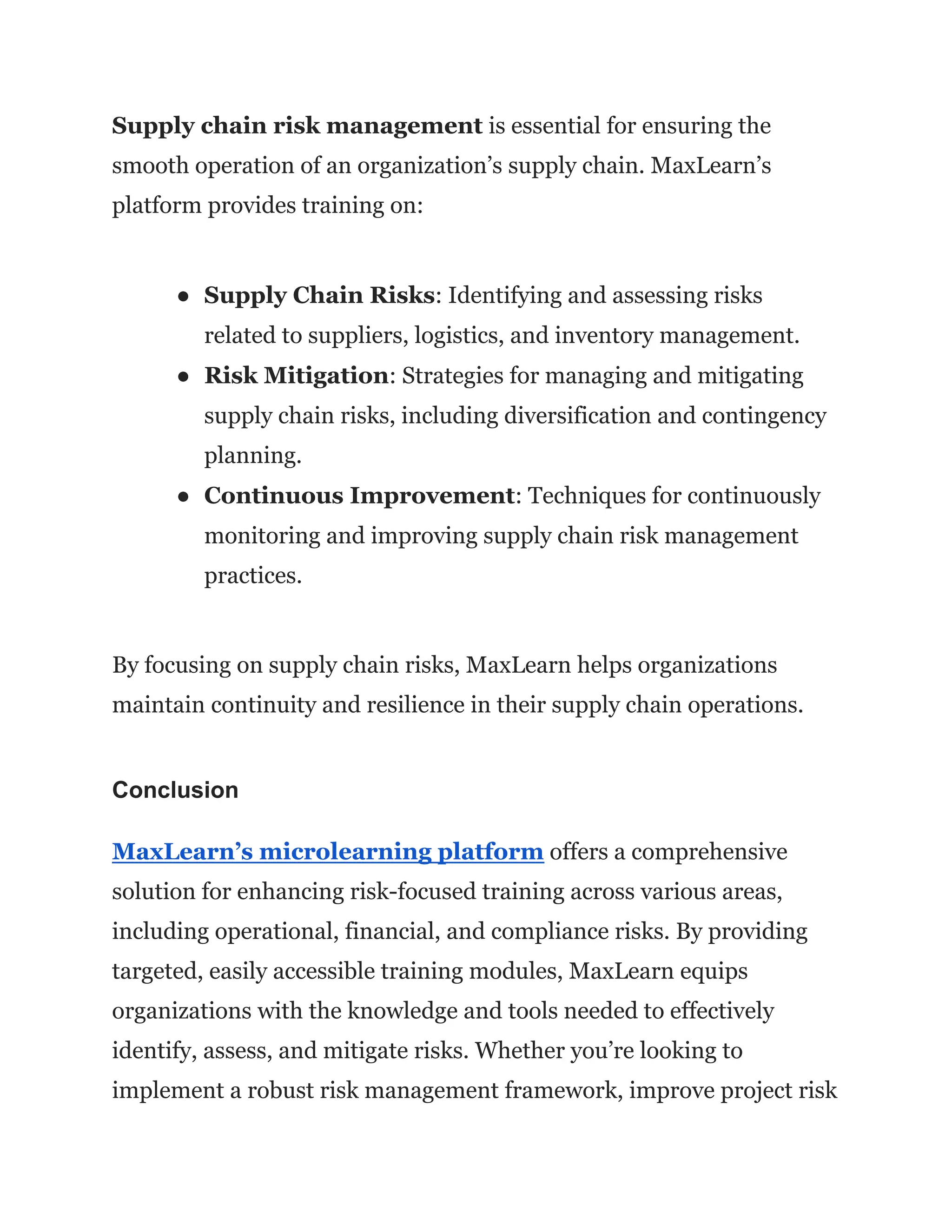 Supply chain risk management is essential for ensuring the
smooth operation of an organization’s supply chain. MaxLearn’s
platform provides training on:
● Supply Chain Risks: Identifying and assessing risks
related to suppliers, logistics, and inventory management.
● Risk Mitigation: Strategies for managing and mitigating
supply chain risks, including diversification and contingency
planning.
● Continuous Improvement: Techniques for continuously
monitoring and improving supply chain risk management
practices.
By focusing on supply chain risks, MaxLearn helps organizations
maintain continuity and resilience in their supply chain operations.
Conclusion
MaxLearn’s microlearning platform offers a comprehensive
solution for enhancing risk-focused training across various areas,
including operational, financial, and compliance risks. By providing
targeted, easily accessible training modules, MaxLearn equips
organizations with the knowledge and tools needed to effectively
identify, assess, and mitigate risks. Whether you’re looking to
implement a robust risk management framework, improve project risk
 