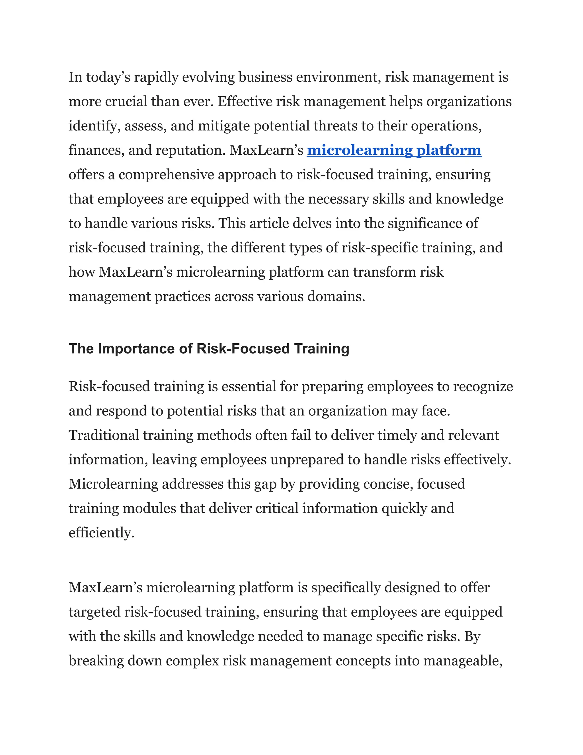 In today’s rapidly evolving business environment, risk management is
more crucial than ever. Effective risk management helps organizations
identify, assess, and mitigate potential threats to their operations,
finances, and reputation. MaxLearn’s microlearning platform
offers a comprehensive approach to risk-focused training, ensuring
that employees are equipped with the necessary skills and knowledge
to handle various risks. This article delves into the significance of
risk-focused training, the different types of risk-specific training, and
how MaxLearn’s microlearning platform can transform risk
management practices across various domains.
The Importance of Risk-Focused Training
Risk-focused training is essential for preparing employees to recognize
and respond to potential risks that an organization may face.
Traditional training methods often fail to deliver timely and relevant
information, leaving employees unprepared to handle risks effectively.
Microlearning addresses this gap by providing concise, focused
training modules that deliver critical information quickly and
efficiently.
MaxLearn’s microlearning platform is specifically designed to offer
targeted risk-focused training, ensuring that employees are equipped
with the skills and knowledge needed to manage specific risks. By
breaking down complex risk management concepts into manageable,
 