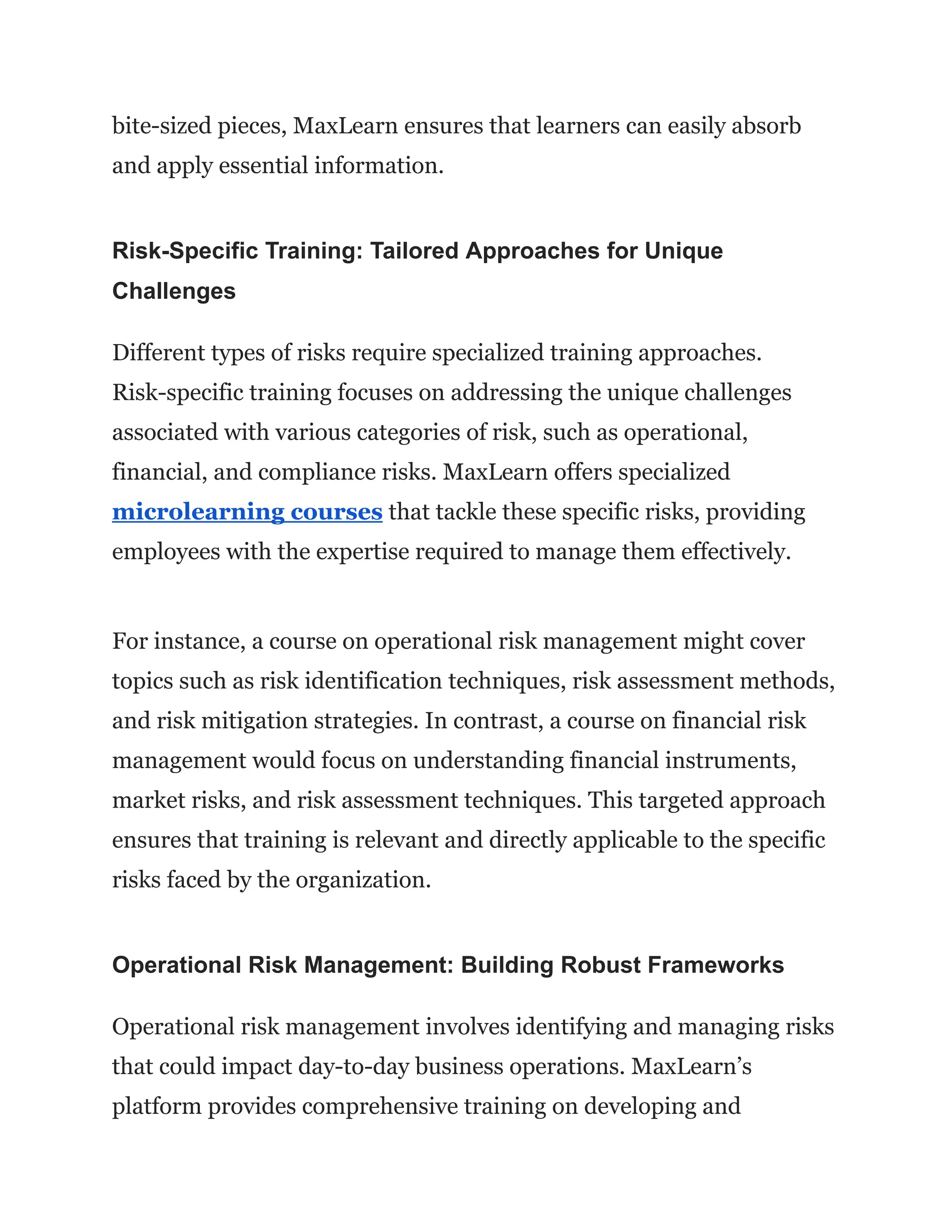 bite-sized pieces, MaxLearn ensures that learners can easily absorb
and apply essential information.
Risk-Specific Training: Tailored Approaches for Unique
Challenges
Different types of risks require specialized training approaches.
Risk-specific training focuses on addressing the unique challenges
associated with various categories of risk, such as operational,
financial, and compliance risks. MaxLearn offers specialized
microlearning courses that tackle these specific risks, providing
employees with the expertise required to manage them effectively.
For instance, a course on operational risk management might cover
topics such as risk identification techniques, risk assessment methods,
and risk mitigation strategies. In contrast, a course on financial risk
management would focus on understanding financial instruments,
market risks, and risk assessment techniques. This targeted approach
ensures that training is relevant and directly applicable to the specific
risks faced by the organization.
Operational Risk Management: Building Robust Frameworks
Operational risk management involves identifying and managing risks
that could impact day-to-day business operations. MaxLearn’s
platform provides comprehensive training on developing and
 