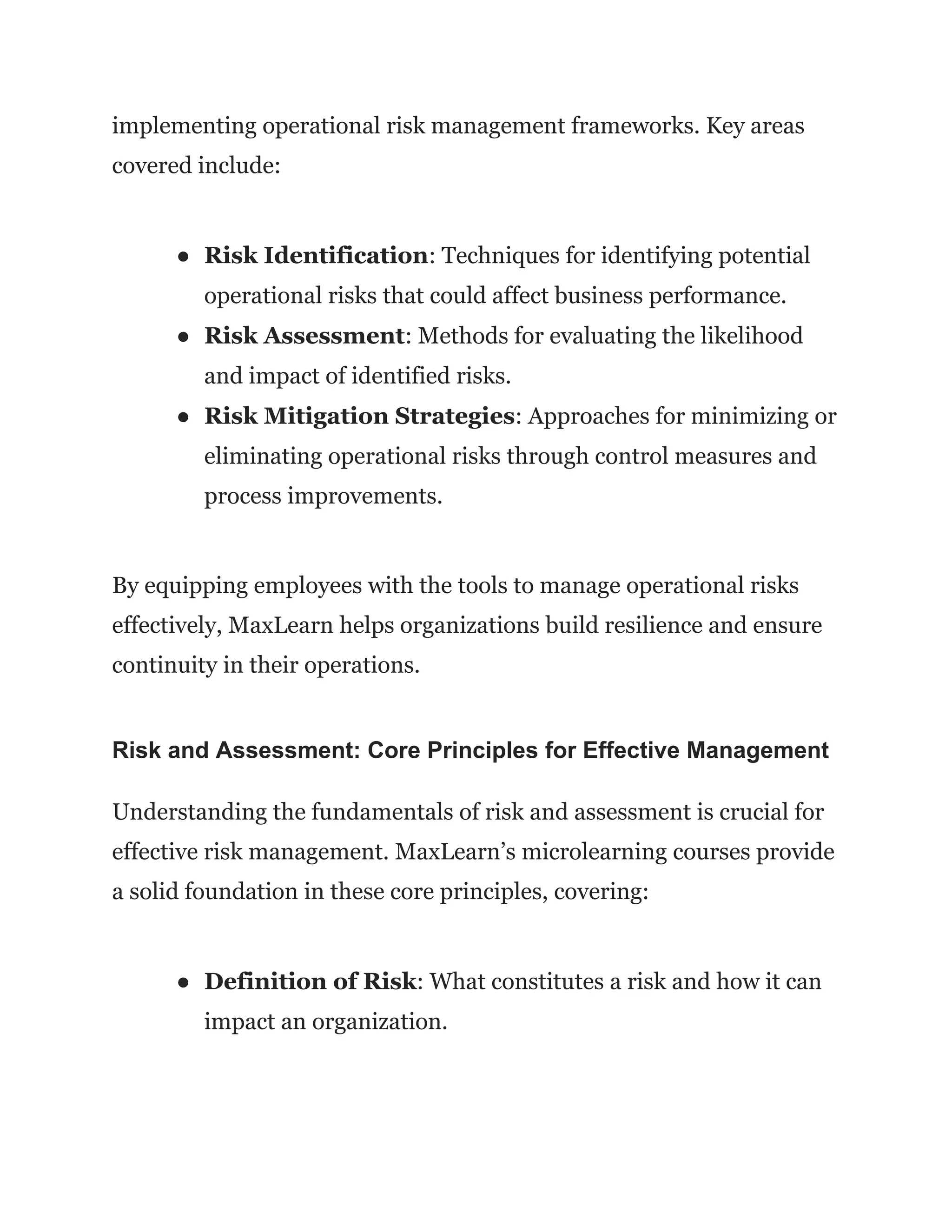 implementing operational risk management frameworks. Key areas
covered include:
● Risk Identification: Techniques for identifying potential
operational risks that could affect business performance.
● Risk Assessment: Methods for evaluating the likelihood
and impact of identified risks.
● Risk Mitigation Strategies: Approaches for minimizing or
eliminating operational risks through control measures and
process improvements.
By equipping employees with the tools to manage operational risks
effectively, MaxLearn helps organizations build resilience and ensure
continuity in their operations.
Risk and Assessment: Core Principles for Effective Management
Understanding the fundamentals of risk and assessment is crucial for
effective risk management. MaxLearn’s microlearning courses provide
a solid foundation in these core principles, covering:
● Definition of Risk: What constitutes a risk and how it can
impact an organization.
 
