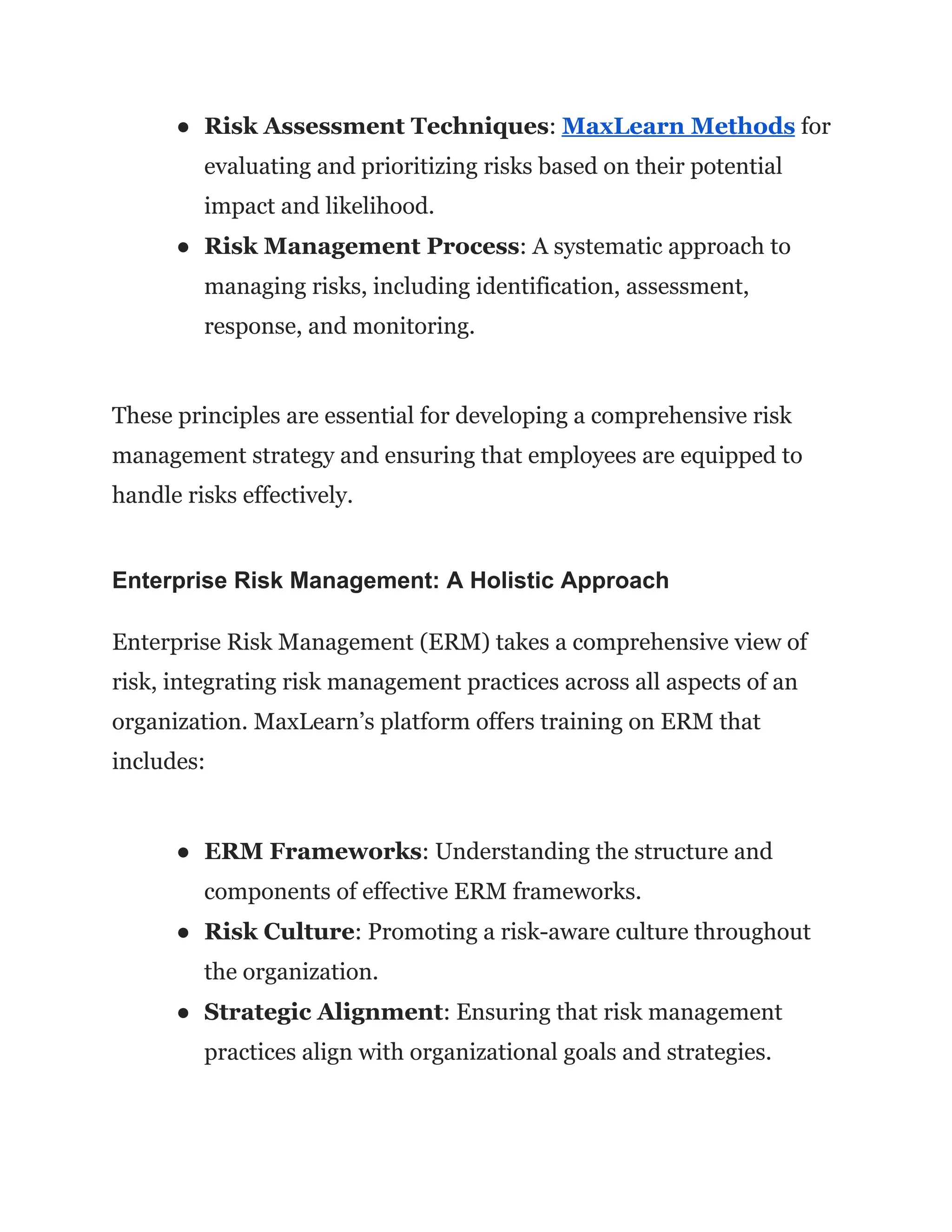 ● Risk Assessment Techniques: MaxLearn Methods for
evaluating and prioritizing risks based on their potential
impact and likelihood.
● Risk Management Process: A systematic approach to
managing risks, including identification, assessment,
response, and monitoring.
These principles are essential for developing a comprehensive risk
management strategy and ensuring that employees are equipped to
handle risks effectively.
Enterprise Risk Management: A Holistic Approach
Enterprise Risk Management (ERM) takes a comprehensive view of
risk, integrating risk management practices across all aspects of an
organization. MaxLearn’s platform offers training on ERM that
includes:
● ERM Frameworks: Understanding the structure and
components of effective ERM frameworks.
● Risk Culture: Promoting a risk-aware culture throughout
the organization.
● Strategic Alignment: Ensuring that risk management
practices align with organizational goals and strategies.
 