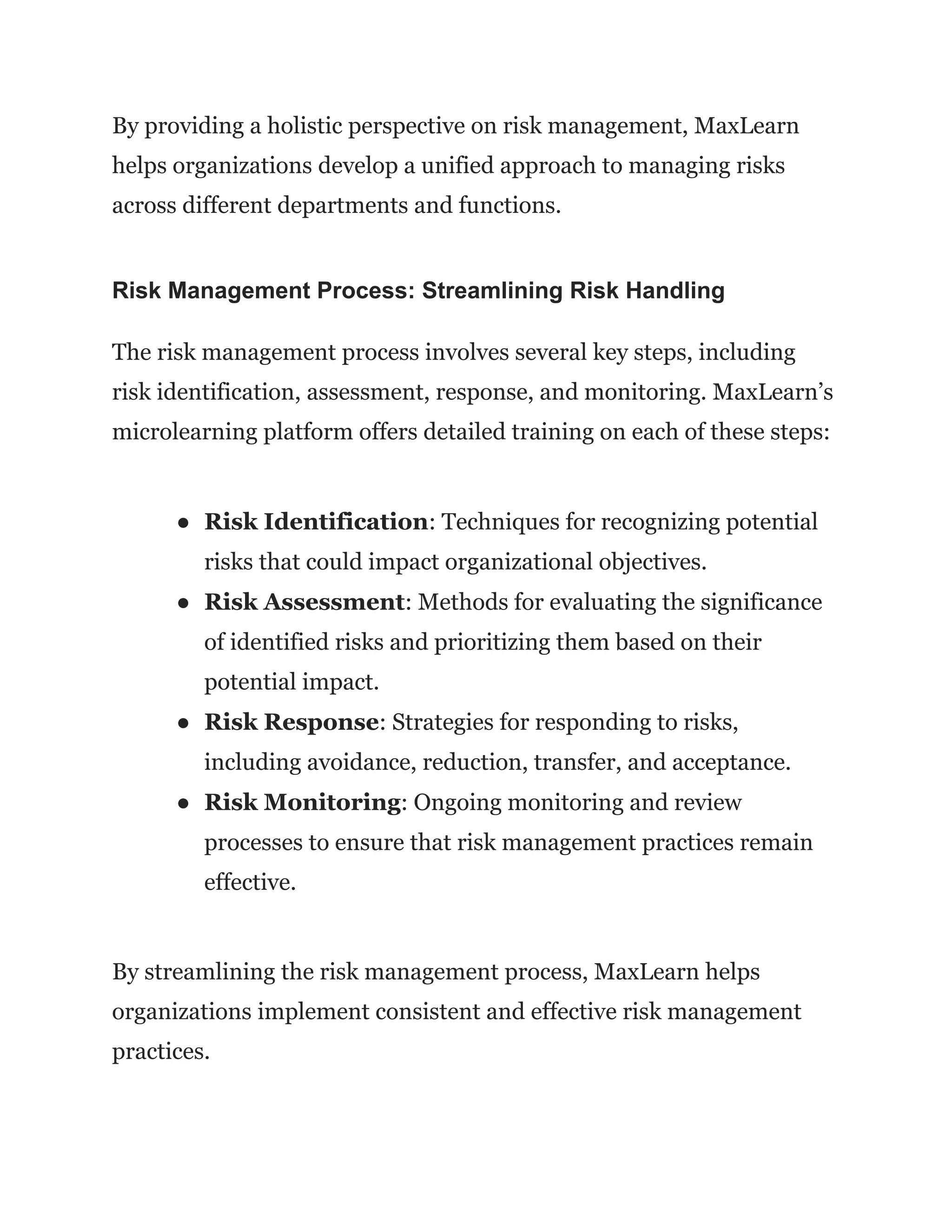 By providing a holistic perspective on risk management, MaxLearn
helps organizations develop a unified approach to managing risks
across different departments and functions.
Risk Management Process: Streamlining Risk Handling
The risk management process involves several key steps, including
risk identification, assessment, response, and monitoring. MaxLearn’s
microlearning platform offers detailed training on each of these steps:
● Risk Identification: Techniques for recognizing potential
risks that could impact organizational objectives.
● Risk Assessment: Methods for evaluating the significance
of identified risks and prioritizing them based on their
potential impact.
● Risk Response: Strategies for responding to risks,
including avoidance, reduction, transfer, and acceptance.
● Risk Monitoring: Ongoing monitoring and review
processes to ensure that risk management practices remain
effective.
By streamlining the risk management process, MaxLearn helps
organizations implement consistent and effective risk management
practices.
 