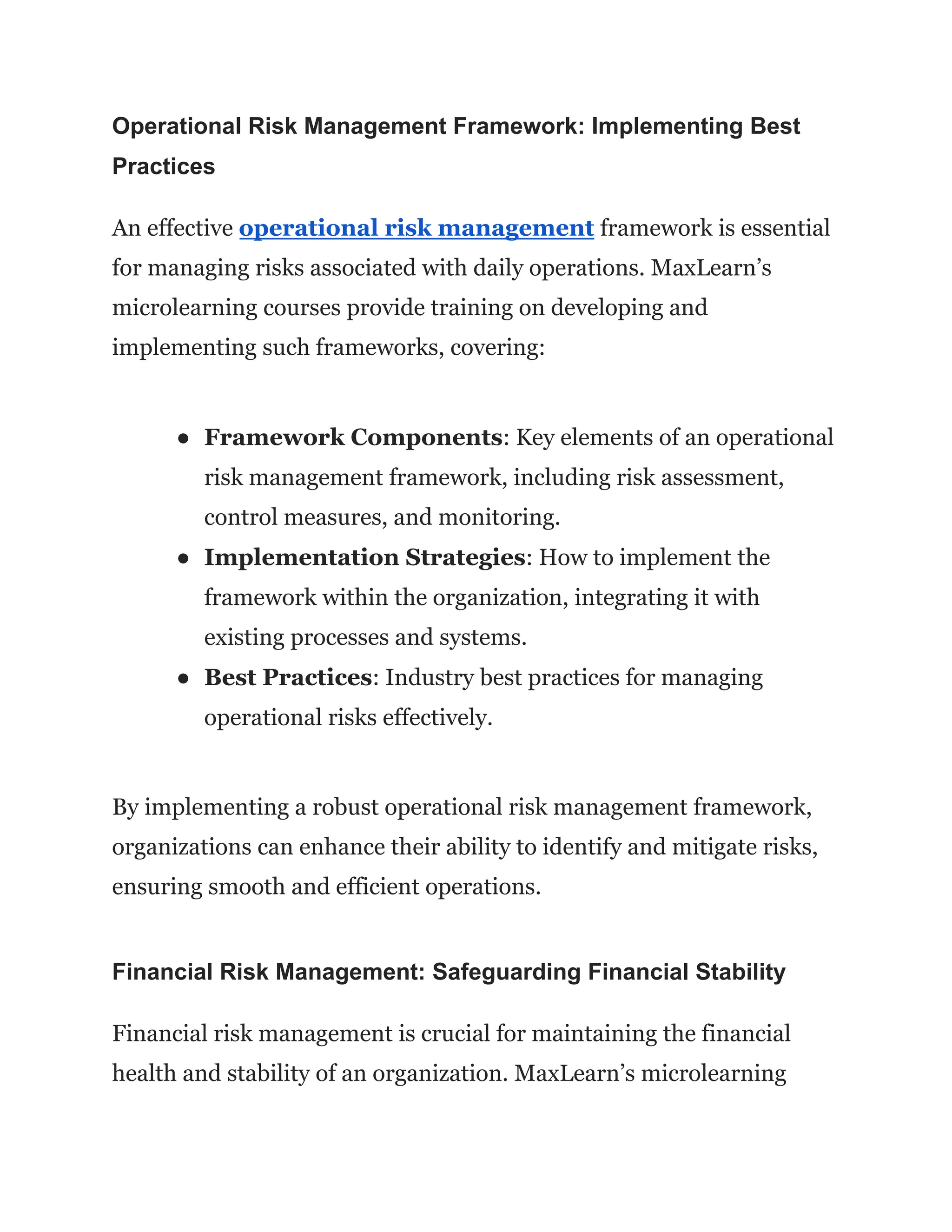 Operational Risk Management Framework: Implementing Best
Practices
An effective operational risk management framework is essential
for managing risks associated with daily operations. MaxLearn’s
microlearning courses provide training on developing and
implementing such frameworks, covering:
● Framework Components: Key elements of an operational
risk management framework, including risk assessment,
control measures, and monitoring.
● Implementation Strategies: How to implement the
framework within the organization, integrating it with
existing processes and systems.
● Best Practices: Industry best practices for managing
operational risks effectively.
By implementing a robust operational risk management framework,
organizations can enhance their ability to identify and mitigate risks,
ensuring smooth and efficient operations.
Financial Risk Management: Safeguarding Financial Stability
Financial risk management is crucial for maintaining the financial
health and stability of an organization. MaxLearn’s microlearning
 