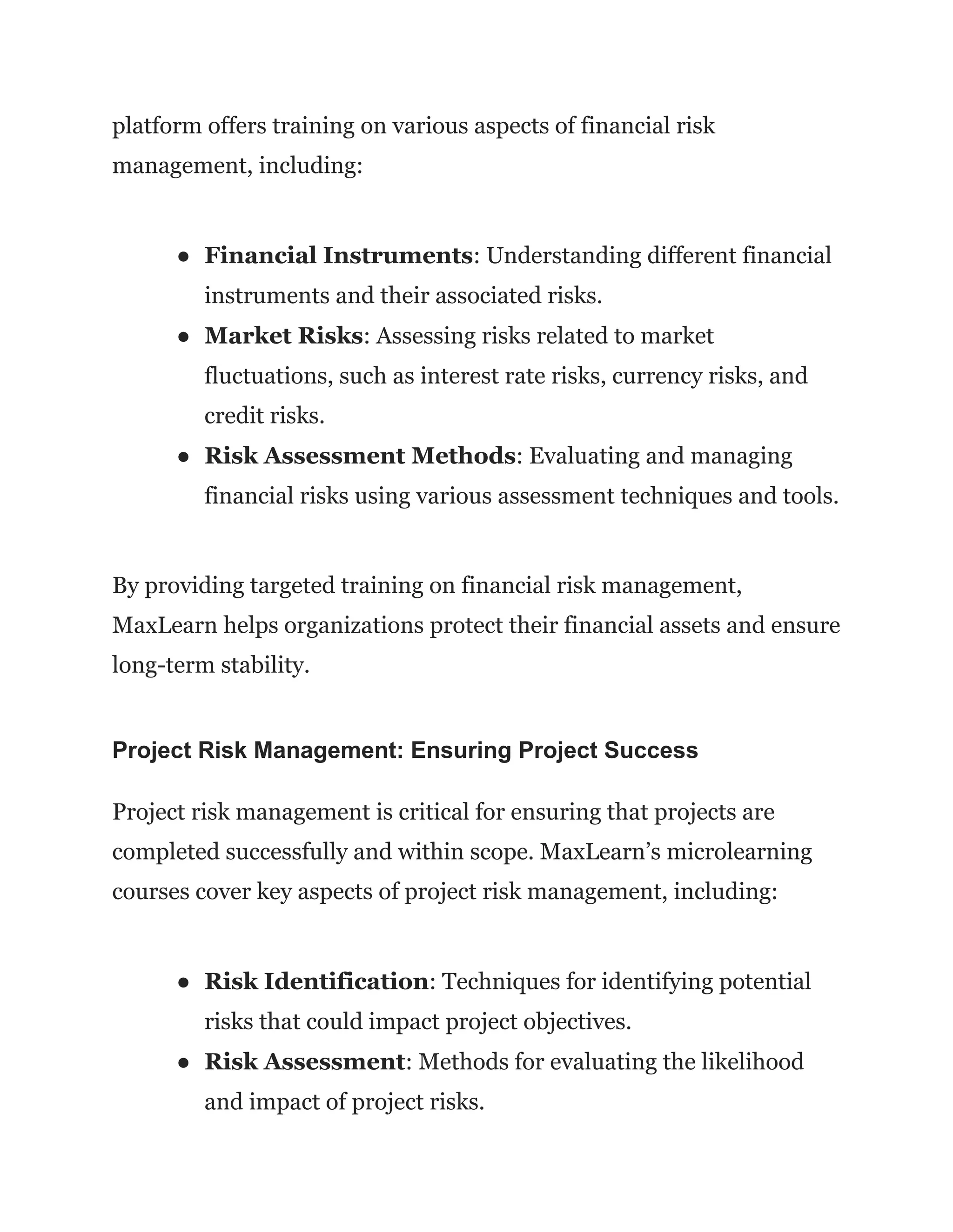 platform offers training on various aspects of financial risk
management, including:
● Financial Instruments: Understanding different financial
instruments and their associated risks.
● Market Risks: Assessing risks related to market
fluctuations, such as interest rate risks, currency risks, and
credit risks.
● Risk Assessment Methods: Evaluating and managing
financial risks using various assessment techniques and tools.
By providing targeted training on financial risk management,
MaxLearn helps organizations protect their financial assets and ensure
long-term stability.
Project Risk Management: Ensuring Project Success
Project risk management is critical for ensuring that projects are
completed successfully and within scope. MaxLearn’s microlearning
courses cover key aspects of project risk management, including:
● Risk Identification: Techniques for identifying potential
risks that could impact project objectives.
● Risk Assessment: Methods for evaluating the likelihood
and impact of project risks.
 
