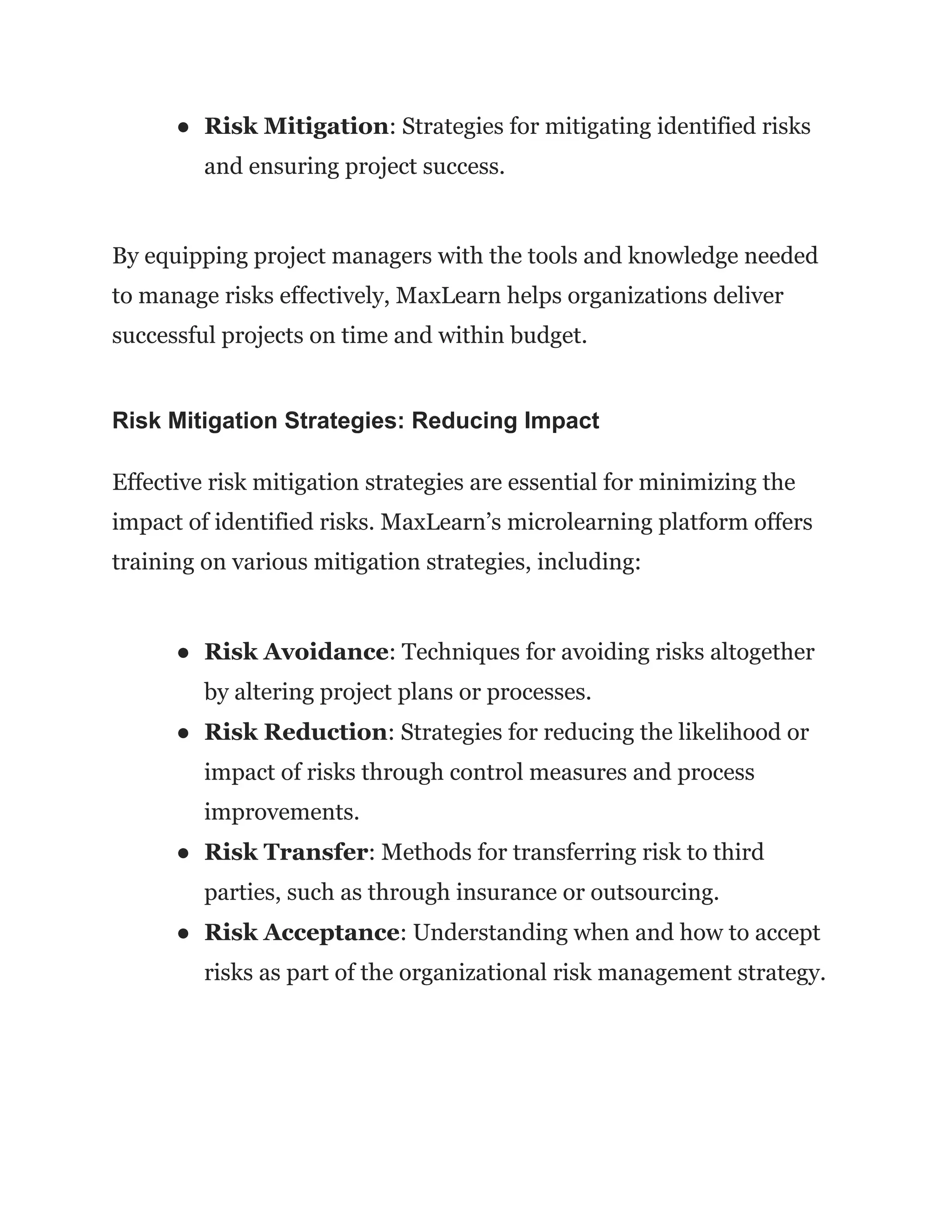 ● Risk Mitigation: Strategies for mitigating identified risks
and ensuring project success.
By equipping project managers with the tools and knowledge needed
to manage risks effectively, MaxLearn helps organizations deliver
successful projects on time and within budget.
Risk Mitigation Strategies: Reducing Impact
Effective risk mitigation strategies are essential for minimizing the
impact of identified risks. MaxLearn’s microlearning platform offers
training on various mitigation strategies, including:
● Risk Avoidance: Techniques for avoiding risks altogether
by altering project plans or processes.
● Risk Reduction: Strategies for reducing the likelihood or
impact of risks through control measures and process
improvements.
● Risk Transfer: Methods for transferring risk to third
parties, such as through insurance or outsourcing.
● Risk Acceptance: Understanding when and how to accept
risks as part of the organizational risk management strategy.
 
