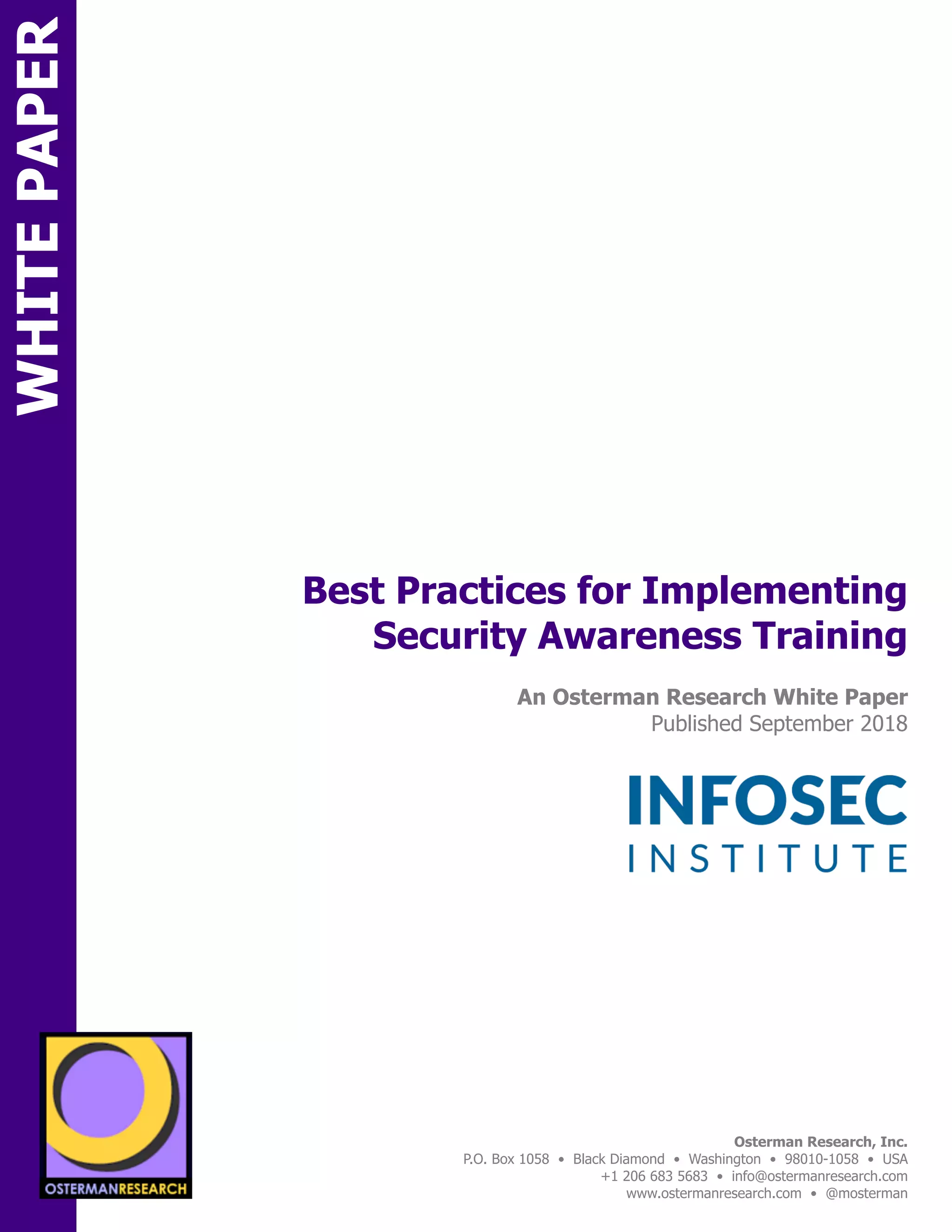 WHITEPAPER
SPON
Best Practices for Implementing
Security Awareness Training
An Osterman Research White Paper
Published September 2018
	
Osterman Research, Inc.
P.O. Box 1058 • Black Diamond • Washington • 98010-1058 • USA
+1 206 683 5683 • info@ostermanresearch.com
www.ostermanresearch.com • @mosterman
 