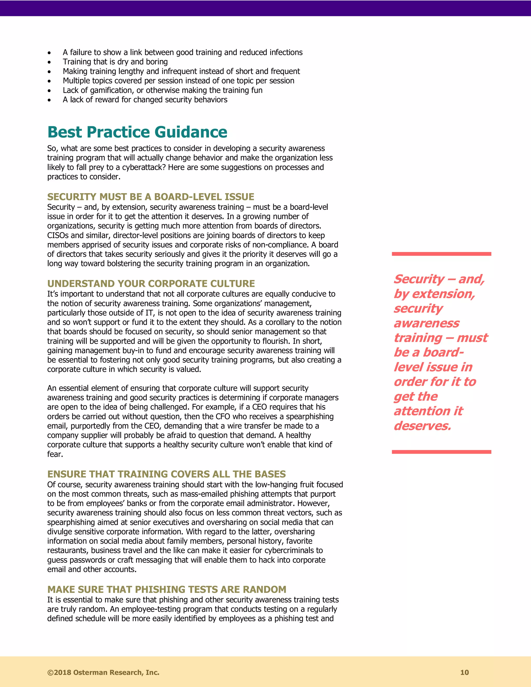 ©2018 Osterman Research, Inc. 10
• A failure to show a link between good training and reduced infections
• Training that is dry and boring
• Making training lengthy and infrequent instead of short and frequent
• Multiple topics covered per session instead of one topic per session
• Lack of gamification, or otherwise making the training fun
• A lack of reward for changed security behaviors
Best Practice Guidance
So, what are some best practices to consider in developing a security awareness
training program that will actually change behavior and make the organization less
likely to fall prey to a cyberattack? Here are some suggestions on processes and
practices to consider.
SECURITY MUST BE A BOARD-LEVEL ISSUE
Security – and, by extension, security awareness training – must be a board-level
issue in order for it to get the attention it deserves. In a growing number of
organizations, security is getting much more attention from boards of directors.
CISOs and similar, director-level positions are joining boards of directors to keep
members apprised of security issues and corporate risks of non-compliance. A board
of directors that takes security seriously and gives it the priority it deserves will go a
long way toward bolstering the security training program in an organization.
UNDERSTAND YOUR CORPORATE CULTURE
It’s important to understand that not all corporate cultures are equally conducive to
the notion of security awareness training. Some organizations’ management,
particularly those outside of IT, is not open to the idea of security awareness training
and so won’t support or fund it to the extent they should. As a corollary to the notion
that boards should be focused on security, so should senior management so that
training will be supported and will be given the opportunity to flourish. In short,
gaining management buy-in to fund and encourage security awareness training will
be essential to fostering not only good security training programs, but also creating a
corporate culture in which security is valued.
An essential element of ensuring that corporate culture will support security
awareness training and good security practices is determining if corporate managers
are open to the idea of being challenged. For example, if a CEO requires that his
orders be carried out without question, then the CFO who receives a spearphishing
email, purportedly from the CEO, demanding that a wire transfer be made to a
company supplier will probably be afraid to question that demand. A healthy
corporate culture that supports a healthy security culture won’t enable that kind of
fear.
ENSURE THAT TRAINING COVERS ALL THE BASES
Of course, security awareness training should start with the low-hanging fruit focused
on the most common threats, such as mass-emailed phishing attempts that purport
to be from employees’ banks or from the corporate email administrator. However,
security awareness training should also focus on less common threat vectors, such as
spearphishing aimed at senior executives and oversharing on social media that can
divulge sensitive corporate information. With regard to the latter, oversharing
information on social media about family members, personal history, favorite
restaurants, business travel and the like can make it easier for cybercriminals to
guess passwords or craft messaging that will enable them to hack into corporate
email and other accounts.
MAKE SURE THAT PHISHING TESTS ARE RANDOM
It is essential to make sure that phishing and other security awareness training tests
are truly random. An employee-testing program that conducts testing on a regularly
defined schedule will be more easily identified by employees as a phishing test and
Security – and,
by extension,
security
awareness
training – must
be a board-
level issue in
order for it to
get the
attention it
deserves.
 