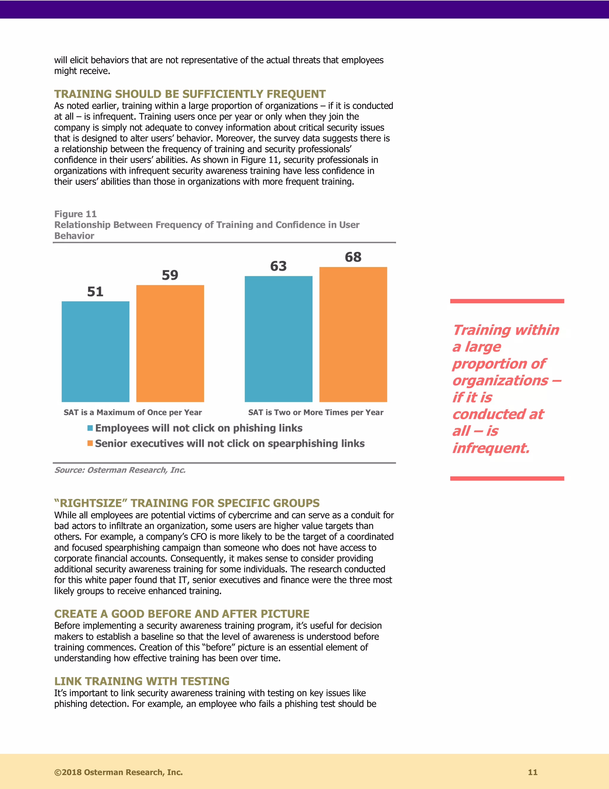 ©2018 Osterman Research, Inc. 11
will elicit behaviors that are not representative of the actual threats that employees
might receive.
TRAINING SHOULD BE SUFFICIENTLY FREQUENT
As noted earlier, training within a large proportion of organizations – if it is conducted
at all – is infrequent. Training users once per year or only when they join the
company is simply not adequate to convey information about critical security issues
that is designed to alter users’ behavior. Moreover, the survey data suggests there is
a relationship between the frequency of training and security professionals’
confidence in their users’ abilities. As shown in Figure 11, security professionals in
organizations with infrequent security awareness training have less confidence in
their users’ abilities than those in organizations with more frequent training.
Figure 11
Relationship Between Frequency of Training and Confidence in User
Behavior
Source: Osterman Research, Inc.
“RIGHTSIZE” TRAINING FOR SPECIFIC GROUPS
While all employees are potential victims of cybercrime and can serve as a conduit for
bad actors to infiltrate an organization, some users are higher value targets than
others. For example, a company’s CFO is more likely to be the target of a coordinated
and focused spearphishing campaign than someone who does not have access to
corporate financial accounts. Consequently, it makes sense to consider providing
additional security awareness training for some individuals. The research conducted
for this white paper found that IT, senior executives and finance were the three most
likely groups to receive enhanced training.
CREATE A GOOD BEFORE AND AFTER PICTURE
Before implementing a security awareness training program, it’s useful for decision
makers to establish a baseline so that the level of awareness is understood before
training commences. Creation of this “before” picture is an essential element of
understanding how effective training has been over time.
LINK TRAINING WITH TESTING
It’s important to link security awareness training with testing on key issues like
phishing detection. For example, an employee who fails a phishing test should be
Training within
a large
proportion of
organizations –
if it is
conducted at
all – is
infrequent.
 
