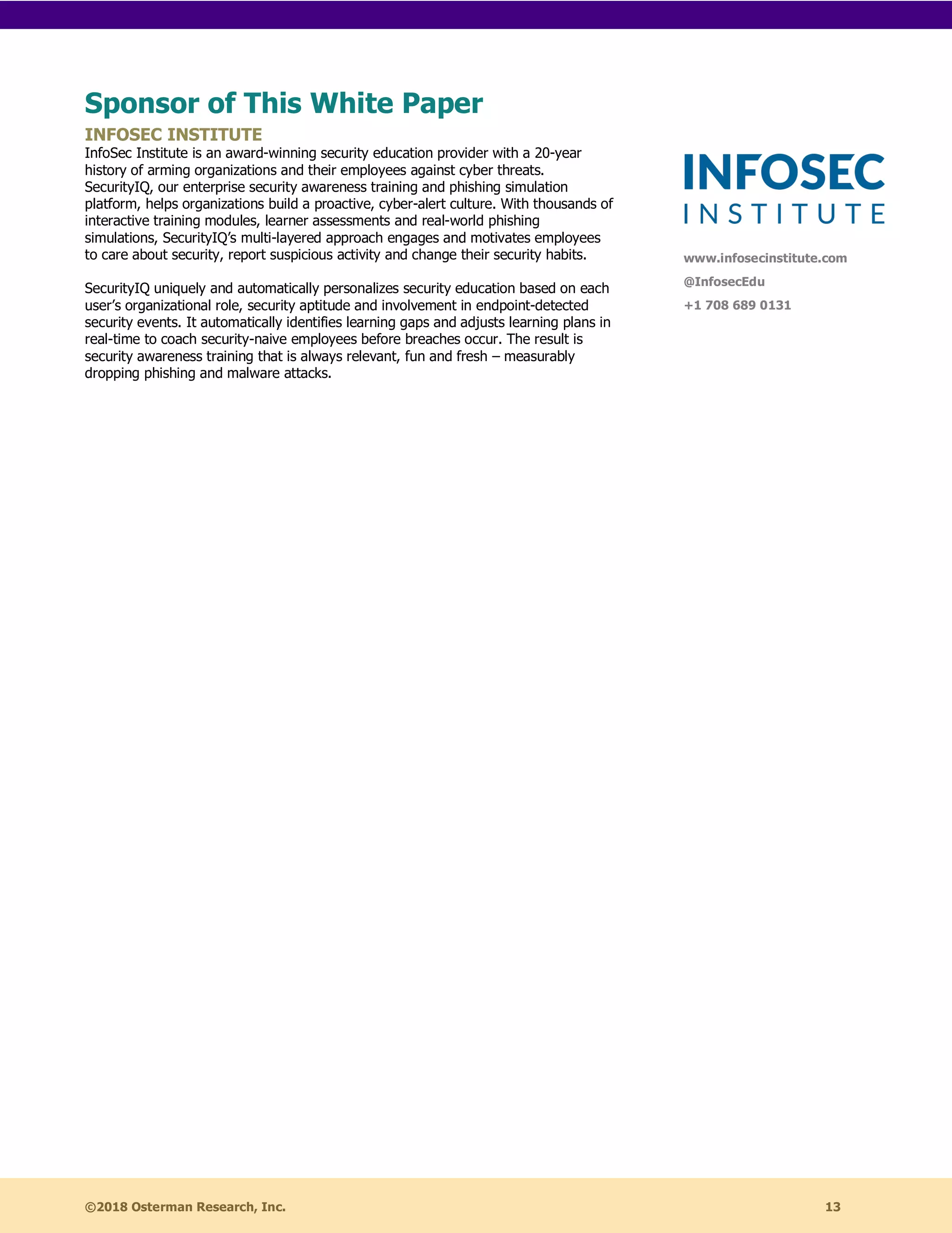 ©2018 Osterman Research, Inc. 13
Sponsor of This White Paper
INFOSEC INSTITUTE
InfoSec Institute is an award-winning security education provider with a 20-year
history of arming organizations and their employees against cyber threats.
SecurityIQ, our enterprise security awareness training and phishing simulation
platform, helps organizations build a proactive, cyber-alert culture. With thousands of
interactive training modules, learner assessments and real-world phishing
simulations, SecurityIQ’s multi-layered approach engages and motivates employees
to care about security, report suspicious activity and change their security habits.
SecurityIQ uniquely and automatically personalizes security education based on each
user’s organizational role, security aptitude and involvement in endpoint-detected
security events. It automatically identifies learning gaps and adjusts learning plans in
real-time to coach security-naive employees before breaches occur. The result is
security awareness training that is always relevant, fun and fresh – measurably
dropping phishing and malware attacks.
www.infosecinstitute.com
@InfosecEdu
+1 708 689 0131
 