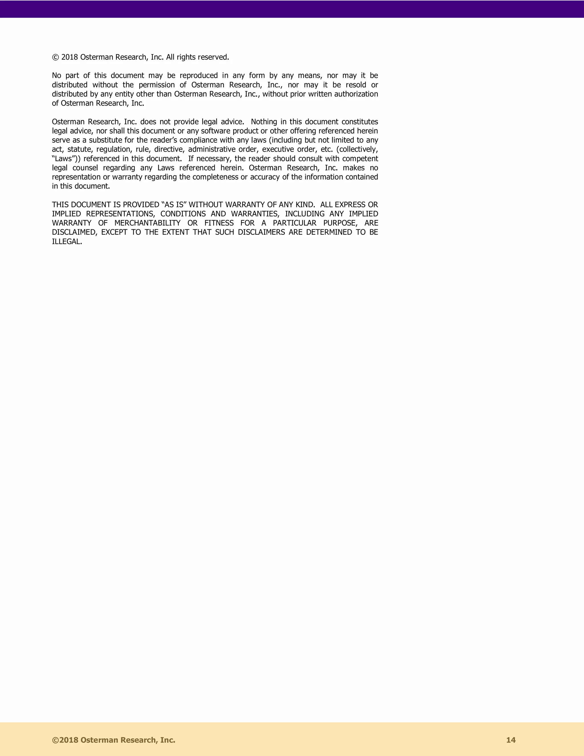 ©2018 Osterman Research, Inc. 14
© 2018 Osterman Research, Inc. All rights reserved.
No part of this document may be reproduced in any form by any means, nor may it be
distributed without the permission of Osterman Research, Inc., nor may it be resold or
distributed by any entity other than Osterman Research, Inc., without prior written authorization
of Osterman Research, Inc.
Osterman Research, Inc. does not provide legal advice. Nothing in this document constitutes
legal advice, nor shall this document or any software product or other offering referenced herein
serve as a substitute for the reader’s compliance with any laws (including but not limited to any
act, statute, regulation, rule, directive, administrative order, executive order, etc. (collectively,
“Laws”)) referenced in this document. If necessary, the reader should consult with competent
legal counsel regarding any Laws referenced herein. Osterman Research, Inc. makes no
representation or warranty regarding the completeness or accuracy of the information contained
in this document.
THIS DOCUMENT IS PROVIDED “AS IS” WITHOUT WARRANTY OF ANY KIND. ALL EXPRESS OR
IMPLIED REPRESENTATIONS, CONDITIONS AND WARRANTIES, INCLUDING ANY IMPLIED
WARRANTY OF MERCHANTABILITY OR FITNESS FOR A PARTICULAR PURPOSE, ARE
DISCLAIMED, EXCEPT TO THE EXTENT THAT SUCH DISCLAIMERS ARE DETERMINED TO BE
ILLEGAL.
 