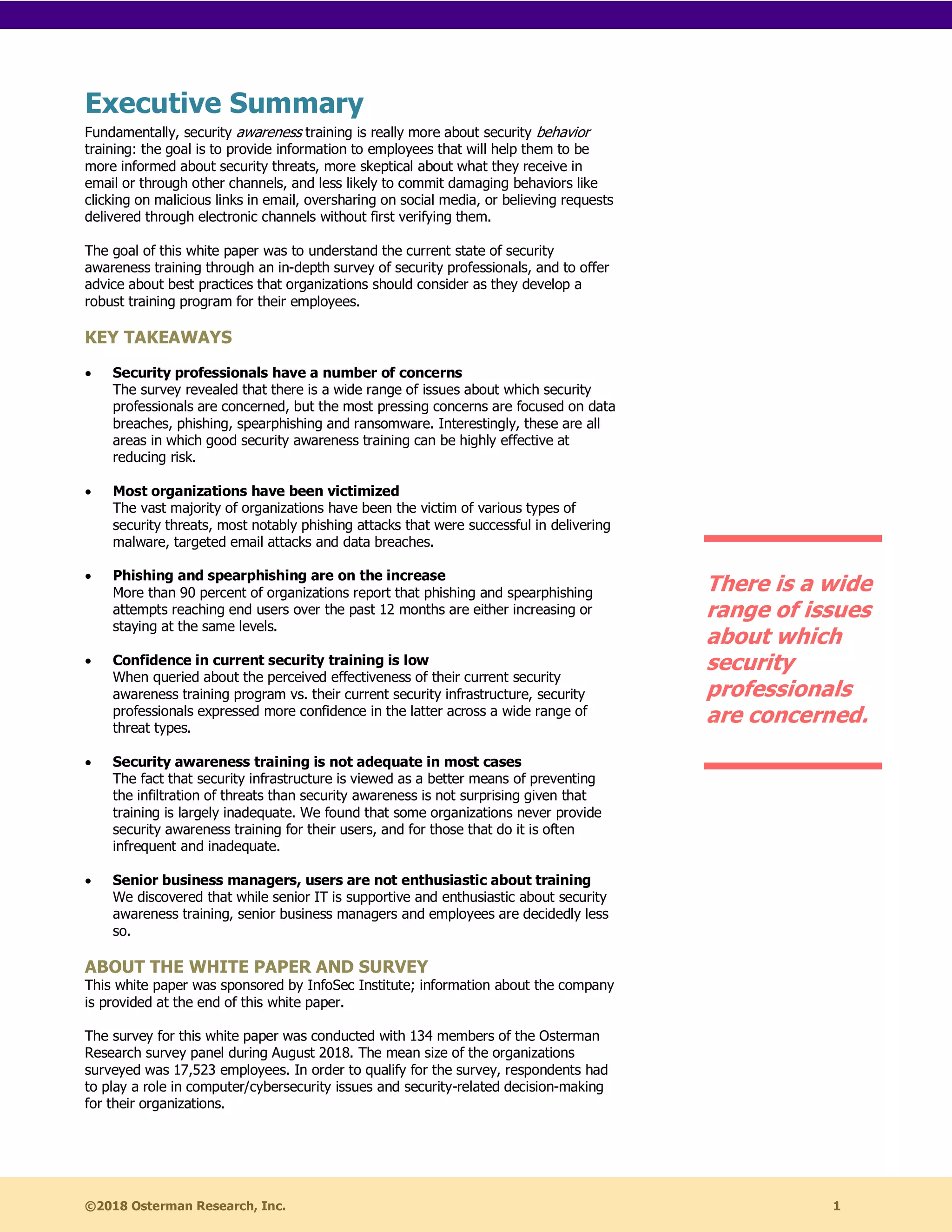 ©2018 Osterman Research, Inc. 1
Executive Summary
Fundamentally, security awareness training is really more about security behavior
training: the goal is to provide information to employees that will help them to be
more informed about security threats, more skeptical about what they receive in
email or through other channels, and less likely to commit damaging behaviors like
clicking on malicious links in email, oversharing on social media, or believing requests
delivered through electronic channels without first verifying them.
The goal of this white paper was to understand the current state of security
awareness training through an in-depth survey of security professionals, and to offer
advice about best practices that organizations should consider as they develop a
robust training program for their employees.
KEY TAKEAWAYS
• Security professionals have a number of concerns
The survey revealed that there is a wide range of issues about which security
professionals are concerned, but the most pressing concerns are focused on data
breaches, phishing, spearphishing and ransomware. Interestingly, these are all
areas in which good security awareness training can be highly effective at
reducing risk.
• Most organizations have been victimized
The vast majority of organizations have been the victim of various types of
security threats, most notably phishing attacks that were successful in delivering
malware, targeted email attacks and data breaches.
• Phishing and spearphishing are on the increase
More than 90 percent of organizations report that phishing and spearphishing
attempts reaching end users over the past 12 months are either increasing or
staying at the same levels.
• Confidence in current security training is low
When queried about the perceived effectiveness of their current security
awareness training program vs. their current security infrastructure, security
professionals expressed more confidence in the latter across a wide range of
threat types.
• Security awareness training is not adequate in most cases
The fact that security infrastructure is viewed as a better means of preventing
the infiltration of threats than security awareness is not surprising given that
training is largely inadequate. We found that some organizations never provide
security awareness training for their users, and for those that do it is often
infrequent and inadequate.
• Senior business managers, users are not enthusiastic about training
We discovered that while senior IT is supportive and enthusiastic about security
awareness training, senior business managers and employees are decidedly less
so.
ABOUT THE WHITE PAPER AND SURVEY
This white paper was sponsored by InfoSec Institute; information about the company
is provided at the end of this white paper.
The survey for this white paper was conducted with 134 members of the Osterman
Research survey panel during August 2018. The mean size of the organizations
surveyed was 17,523 employees. In order to qualify for the survey, respondents had
to play a role in computer/cybersecurity issues and security-related decision-making
for their organizations.
There is a wide
range of issues
about which
security
professionals
are concerned.
 
