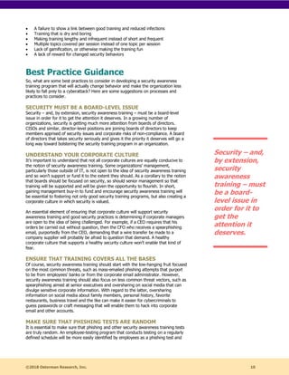 ©2018 Osterman Research, Inc. 10
• A failure to show a link between good training and reduced infections
• Training that is dry and boring
• Making training lengthy and infrequent instead of short and frequent
• Multiple topics covered per session instead of one topic per session
• Lack of gamification, or otherwise making the training fun
• A lack of reward for changed security behaviors
Best Practice Guidance
So, what are some best practices to consider in developing a security awareness
training program that will actually change behavior and make the organization less
likely to fall prey to a cyberattack? Here are some suggestions on processes and
practices to consider.
SECURITY MUST BE A BOARD-LEVEL ISSUE
Security – and, by extension, security awareness training – must be a board-level
issue in order for it to get the attention it deserves. In a growing number of
organizations, security is getting much more attention from boards of directors.
CISOs and similar, director-level positions are joining boards of directors to keep
members apprised of security issues and corporate risks of non-compliance. A board
of directors that takes security seriously and gives it the priority it deserves will go a
long way toward bolstering the security training program in an organization.
UNDERSTAND YOUR CORPORATE CULTURE
It’s important to understand that not all corporate cultures are equally conducive to
the notion of security awareness training. Some organizations’ management,
particularly those outside of IT, is not open to the idea of security awareness training
and so won’t support or fund it to the extent they should. As a corollary to the notion
that boards should be focused on security, so should senior management so that
training will be supported and will be given the opportunity to flourish. In short,
gaining management buy-in to fund and encourage security awareness training will
be essential to fostering not only good security training programs, but also creating a
corporate culture in which security is valued.
An essential element of ensuring that corporate culture will support security
awareness training and good security practices is determining if corporate managers
are open to the idea of being challenged. For example, if a CEO requires that his
orders be carried out without question, then the CFO who receives a spearphishing
email, purportedly from the CEO, demanding that a wire transfer be made to a
company supplier will probably be afraid to question that demand. A healthy
corporate culture that supports a healthy security culture won’t enable that kind of
fear.
ENSURE THAT TRAINING COVERS ALL THE BASES
Of course, security awareness training should start with the low-hanging fruit focused
on the most common threats, such as mass-emailed phishing attempts that purport
to be from employees’ banks or from the corporate email administrator. However,
security awareness training should also focus on less common threat vectors, such as
spearphishing aimed at senior executives and oversharing on social media that can
divulge sensitive corporate information. With regard to the latter, oversharing
information on social media about family members, personal history, favorite
restaurants, business travel and the like can make it easier for cybercriminals to
guess passwords or craft messaging that will enable them to hack into corporate
email and other accounts.
MAKE SURE THAT PHISHING TESTS ARE RANDOM
It is essential to make sure that phishing and other security awareness training tests
are truly random. An employee-testing program that conducts testing on a regularly
defined schedule will be more easily identified by employees as a phishing test and
Security – and,
by extension,
security
awareness
training – must
be a board-
level issue in
order for it to
get the
attention it
deserves.
 