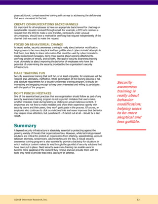 ©2018 Osterman Research, Inc. 12
given additional, context-sensitive training with an eye to addressing the deficiencies
that were uncovered in the test.
CREATE COMMUNICATIONS BACKCHANNELS
It’s important for all employees to have an appropriate backchannel for checking on
questionable requests received through email. For example, a CFO who receives a
request from the CEO to make a wire transfer, particularly under unusual
circumstances, should have a method for verifying that request independently of the
channel that was used to make the request.
FOCUS ON BEHAVIORIAL CHANGE
As noted earlier, security awareness training is really about behavior modification:
helping users to be more skeptical and less gullible about cybercriminals’ attempts to
fool them, less likely to share information that could be used by cybercriminals to
create customized messages, being more careful about opening attachments,
verifying senders of emails, and so forth. The goal of security awareness training
must ultimately be about improving the behavior of employees who have the
potential of undermining the security provided by the organization’s security
infrastructure.
MAKE TRAINING FUN
Security awareness training that isn’t fun, or at least enjoyable, for employees will be
resisted and, ultimately, ineffective. While gamification of the training process is not
and absolute requirement for a security awareness training program, it should be
interesting and engaging enough to keep users interested and willing to participate
with the goals of the program.
DON’T PUNISH MISTAKES
One of the essential best practices that any organization should follow as part of any
security awareness training program is not to punish mistakes that users make,
whether mistakes made during testing or clicking on actual malicious content. If
employees are not free to make mistakes and share their experience openly with
security teams and their peers, they won’t participate in the process. Of course, an
employee who continues to click on malicious links and never improves their behavior
may require more attention, but punishment – if meted out at all – should be a last
resort.
Summary
A layered security infrastructure is absolutely essential to protecting against the
growing variety of threats that organizations face. However, while technology-based
solutions are critical for protect an organization from phishing, spearphishing, account
takeover attempts, ransomware, data breaches and the like, a robust security
awareness training program is also essential to provide a backstop for situations in
which malicious content makes its way through the gauntlet of security solutions that
have been put in place. Good security awareness training can enable users to
become more skeptical of the content they receive and can provide them with the
tools they need to provide that extra, last layer of defense.
Security
awareness
training is
really about
behavior
modification:
helping users
to be more
skeptical and
less gullible.
 
