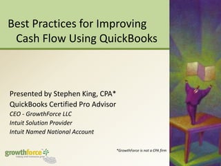 Best Practices for Improving Cash Flow Using QuickBooks Presented by Stephen King, CPA* QuickBooks Certified Pro Advisor CEO - GrowthForce LLC Intuit Solution Provider Intuit Named National Account *GrowthForce is not a CPA firm 