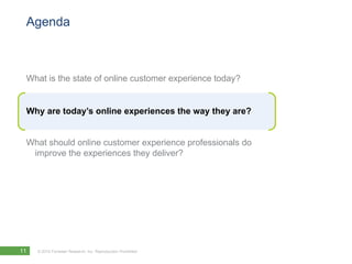 Agenda



 What is the state of online customer experience today?


 Why are today’s online experiences the way they are?


 What should online customer experience professionals do
  improve the experiences they deliver?




11   © 2010 Forrester Research, Inc. Reproduction Prohibited
 
