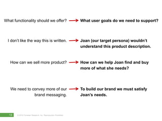 What functionality should we offer?                              What user goals do we need to support?



  I don’t like the way this is written.                          Joan (our target persona) wouldn’t
                                                                 understand this product description.


   How can we sell more product?                                 How can we help Joan find and buy
                                                                 more of what she needs?




   We need to convey more of our                                 To build our brand we must satisfy
               brand messaging.                                  Joan’s needs.



  13   © 2010 Forrester Research, Inc. Reproduction Prohibited
 