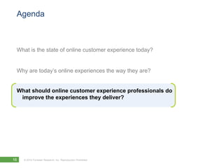 Agenda



 What is the state of online customer experience today?


 Why are today’s online experiences the way they are?


 What should online customer experience professionals do
  improve the experiences they deliver?




16   © 2010 Forrester Research, Inc. Reproduction Prohibited
 