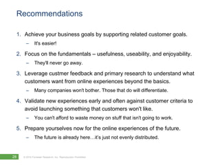Recommendations

 1. Achieve your business goals by supporting related customer goals.
       –      It's easier!

 2. Focus on the fundamentals – usefulness, useability, and enjoyability.
       –      They'll never go away.

 3. Leverage custmer feedback and primary research to understand what
    customers want from online experiences beyond the basics.
       –      Many companies won't bother. Those that do will differentiate.

 4. Validate new experiences early and often against customer criteria to
    avoid launching something that customers won't like.
       –      You can't afford to waste money on stuff that isn't going to work.

 5. Prepare yourselves now for the online experiences of the future.
       –      The future is already here…it’s just not evenly distributed.


28   © 2010 Forrester Research, Inc. Reproduction Prohibited
 
