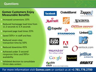 Questions

Gomez Customers Enjoy
Measurable Benefits
Increased conversions 10%
Reduced homepage load time from
11.3 seconds to 3.4 seconds
Improved page load times 23%
Saved 50%+ in staff and fees
Reduced seven-step
transaction time by 50%
Reduced downtime 45%
Achieved under 3 second
response time and 99%+
availability
Validated decision to consolidate
three data centers

For more information visit Gomez.com or contact us at +1 781.778.2700
 