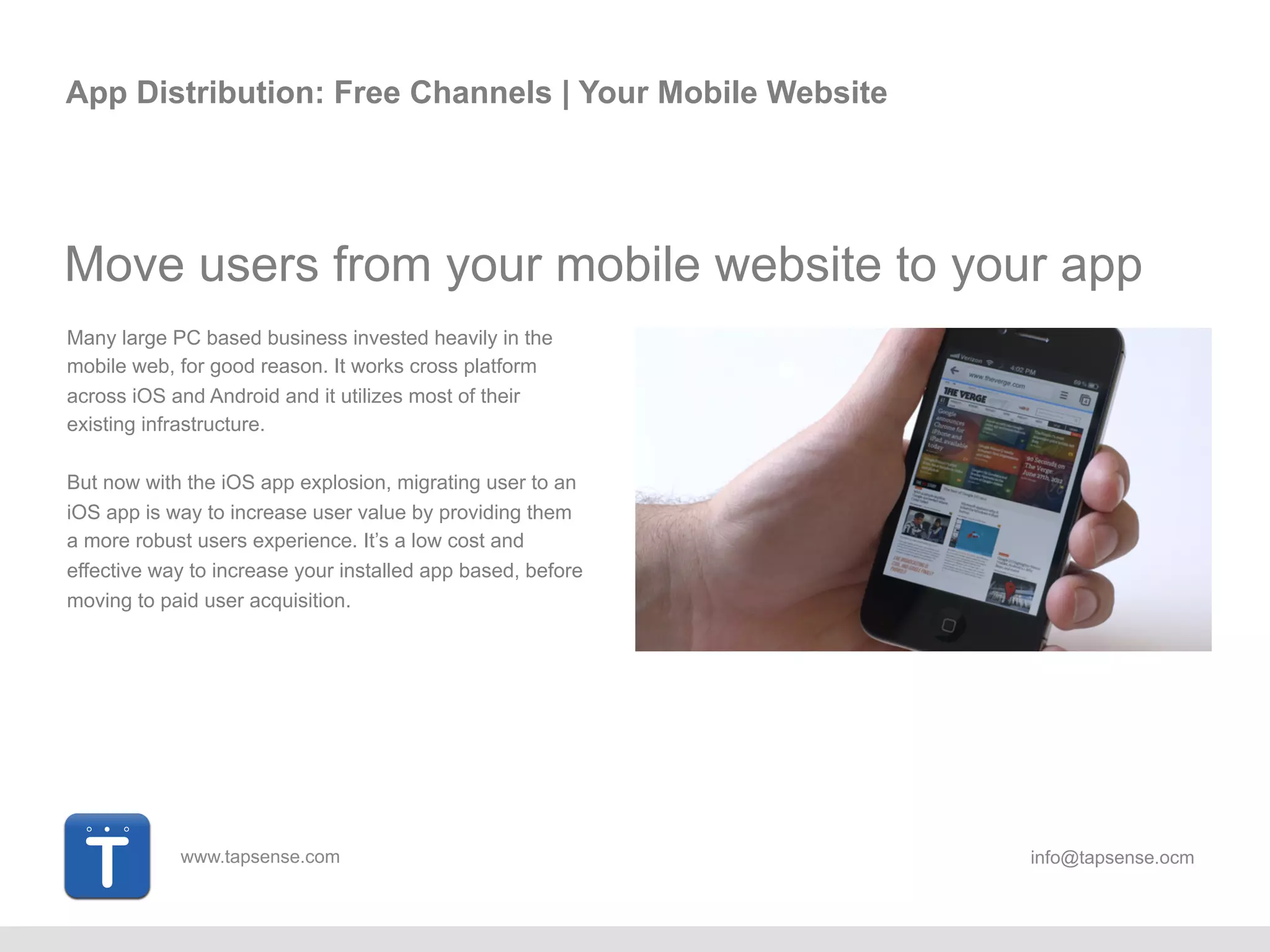 www.tapsense.com info@tapsense.ocm
App Distribution: Free Channels | Your Mobile Website
Move users from your mobile website to your app
Many large PC based business invested heavily in the
mobile web, for good reason. It works cross platform
across iOS and Android and it utilizes most of their
existing infrastructure.
But now with the iOS app explosion, migrating user to an
iOS app is way to increase user value by providing them
a more robust users experience. It’s a low cost and
effective way to increase your installed app based,
before moving to paid user acquisition.
 