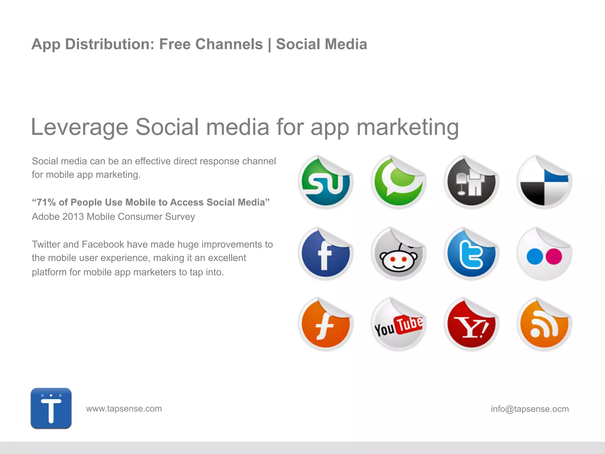 www.tapsense.com info@tapsense.ocm
App Distribution: Free Channels | Social Media
Leverage Social media for app marketing
Social media can be an effective direct response channel
for mobile app marketing.
“71% of People Use Mobile to Access Social Media”
Adobe 2013 Mobile Consumer Survey
Twitter and Facebook have made huge improvements to
the mobile user experience, making it an excellent
platform for mobile app marketers to tap into.
 