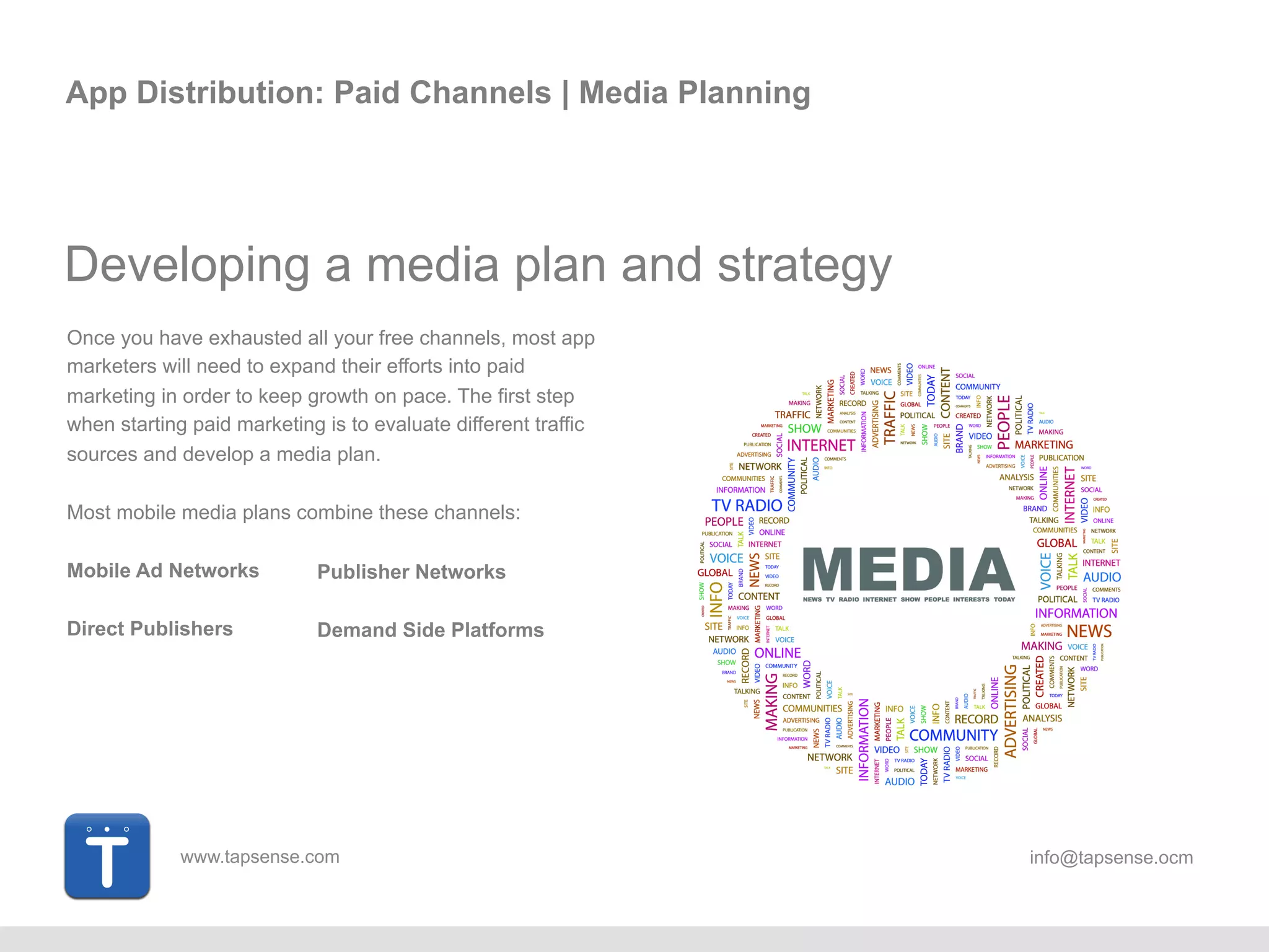 www.tapsense.com info@tapsense.ocm
App Distribution: Paid Channels | Media Planning
Developing a media plan and strategy
Once you have exhausted all your free channels, most app
marketers will need to expand their efforts into paid
marketing in order to keep growth on pace. The first step
when starting paid marketing is to evaluate different traffic
sources and develop a media plan.
Most mobile media plans combine these channels:
Mobile Ad Networks
Direct Publishers
Publisher Networks
Demand Side Platforms
 