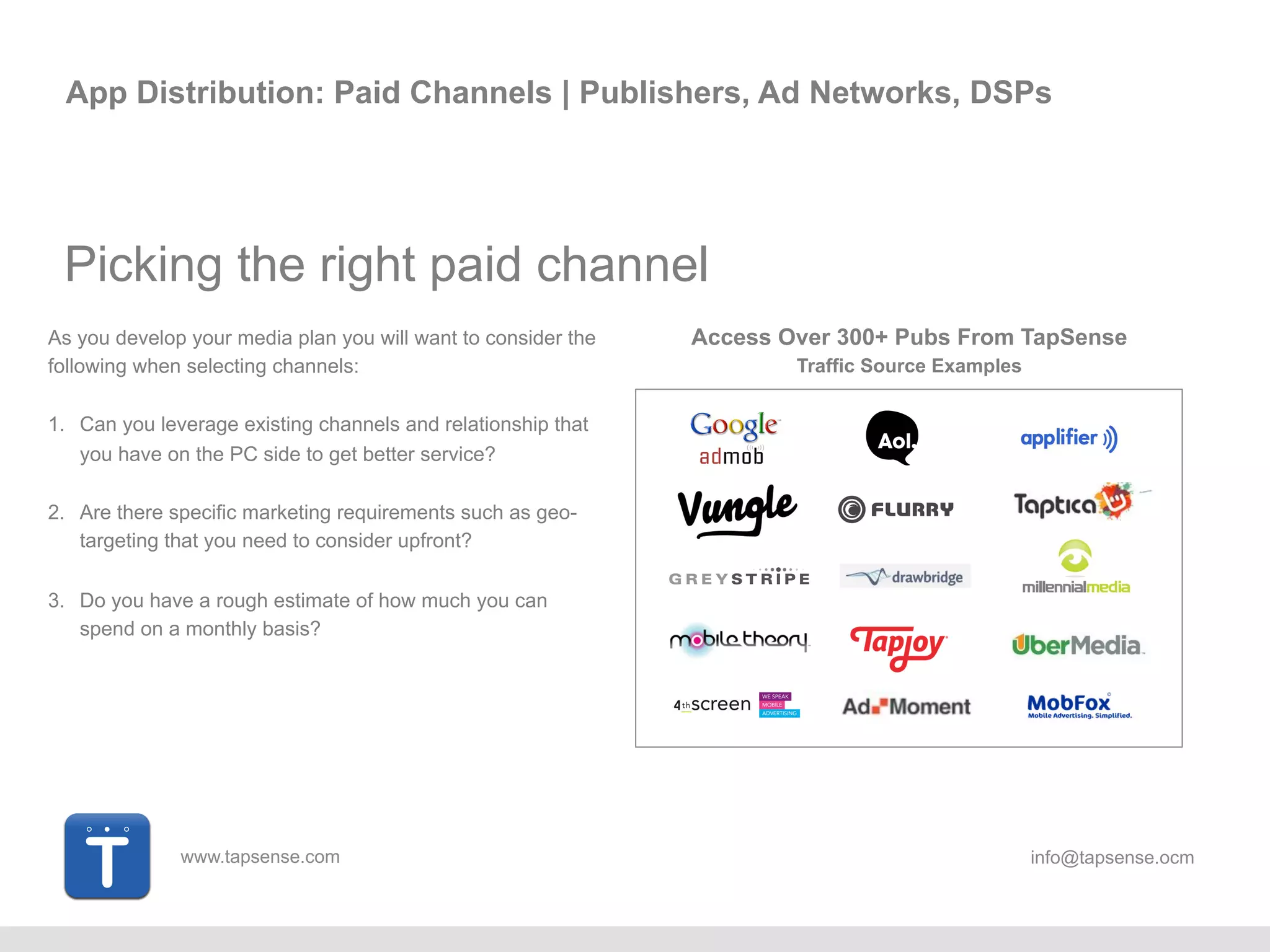 www.tapsense.com info@tapsense.ocm
App Distribution: Paid Channels | Publishers, Ad Networks, DSPs
Picking the right paid channel
As you develop your media plan you will want to consider the
following when selecting channels:
1. Can you leverage existing channels and relationship that
you have on the PC side to get better service?
2. Are there specific marketing requirements such as geo-
targeting that you need to consider upfront?
3. Do you have a rough estimate of how much you can
spend on a monthly basis?
Access Over 300+ Pubs From TapSense
Traffic Source Examples
 