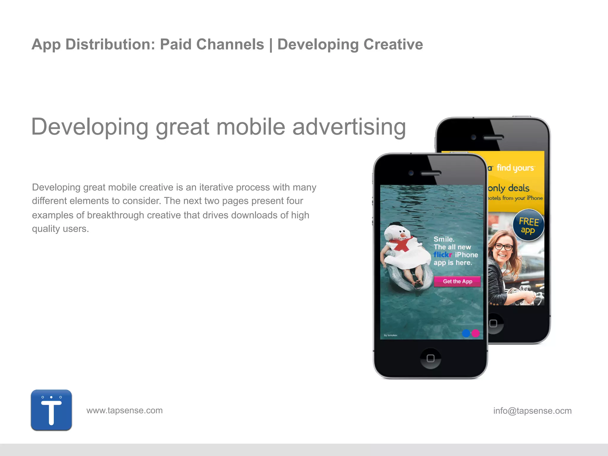 www.tapsense.com info@tapsense.ocm
App Distribution: Paid Channels | Developing Creative
Developing great mobile advertising
Developing great mobile creative is an iterative process with
many different elements to consider. The next two pages present
four examples of breakthrough creative that drives downloads of
high quality users.
 