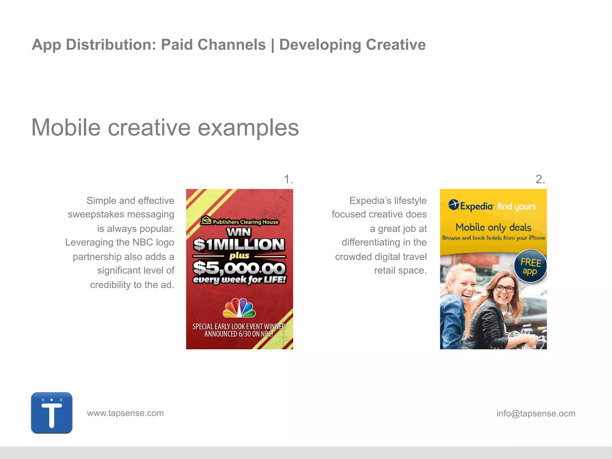 www.tapsense.com info@tapsense.ocm
App Distribution: Paid Channels | Developing Creative
Mobile creative examples
Simple and effective
sweepstakes messaging
is always popular.
Leveraging the NBC logo
partnership also adds a
significant level of
credibility to the ad.
Expedia’s lifestyle
focused creative does
a great job at
differentiating in the
crowded digital travel
retail space.
1. 2.
 